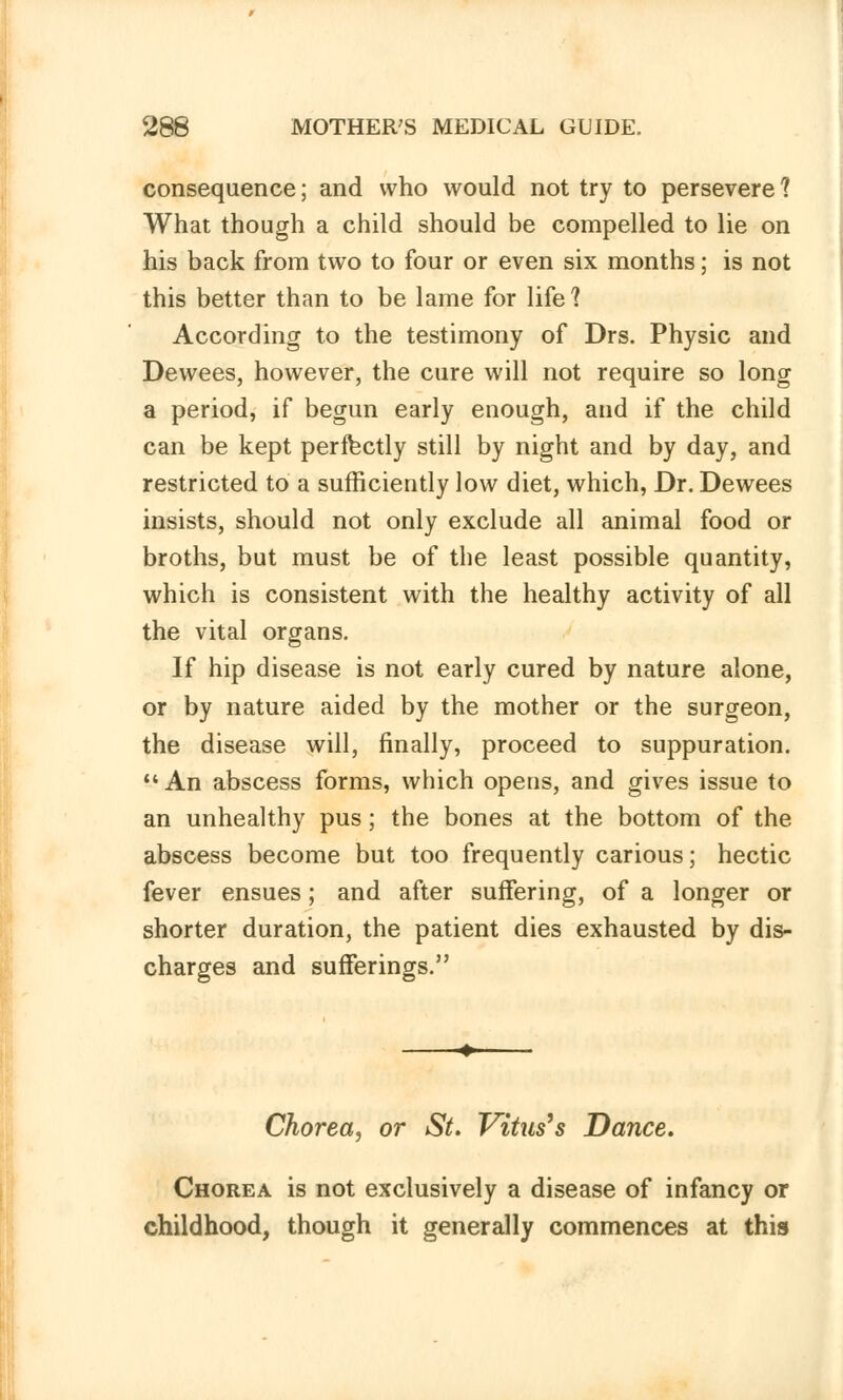 consequence; and who would not try to persevere 1 What though a child should be compelled to lie on his back from two to four or even six months; is not this better than to be lame for life? According to the testimony of Drs. Physic and Dewees, however, the cure will not require so long a period, if begun early enough, and if the child can be kept perfectly still by night and by day, and restricted to a sufficiently low diet, which, Dr. Dewees insists, should not only exclude all animal food or broths, but must be of the least possible quantity, which is consistent with the healthy activity of all the vital organs. If hip disease is not early cured by nature alone, or by nature aided by the mother or the surgeon, the disease will, finally, proceed to suppuration.  An abscess forms, which opens, and gives issue to an unhealthy pus; the bones at the bottom of the abscess become but too frequently carious; hectic fever ensues; and after suffering, of a longer or shorter duration, the patient dies exhausted by dis- charges and sufferings. Chorea, or St. Vitus's Dance. Chorea is not exclusively a disease of infancy or childhood, though it generally commences at this