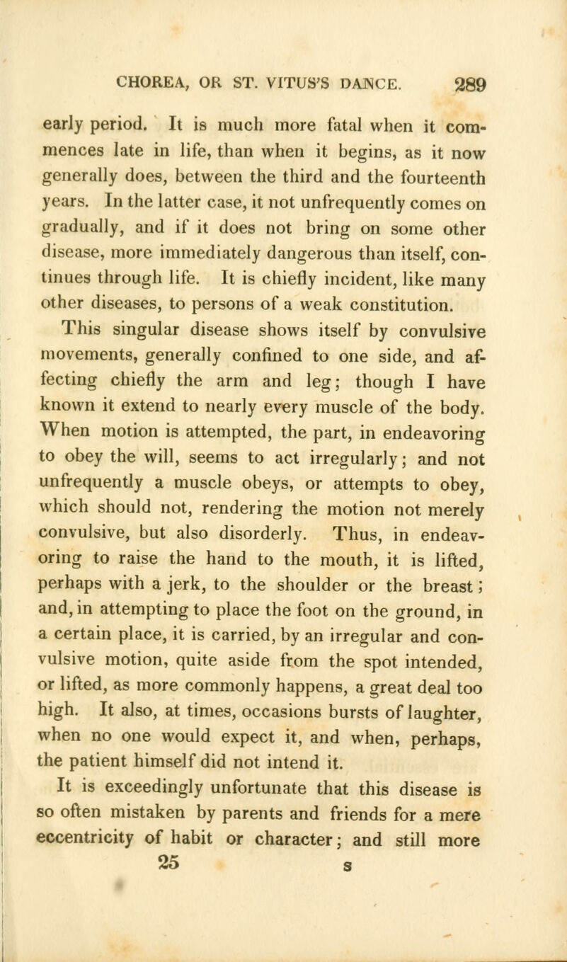 early period. It is much more fatal when it com- mences late in life, than when it begins, as it now generally does, between the third and the fourteenth years. In the latter case, it not unfrequently comes on gradually, and if it does not bring on some other disease, more immediately dangerous than itself, con- tinues through life. It is chiefly incident, like many other diseases, to persons of a weak constitution. This singular disease shows itself by convulsive movements, generally confined to one side, and af- fecting chiefly the arm and leg; though I have known it extend to nearly every muscle of the body. When motion is attempted, the part, in endeavoring to obey the will, seems to act irregularly; and not unfrequently a muscle obeys, or attempts to obey, which should not, rendering the motion not merely convulsive, but also disorderly. Thus, in endeav- oring to raise the hand to the mouth, it is lifted, perhaps with a jerk, to the shoulder or the breast; and, in attempting to place the foot on the ground, in a certain place, it is carried, by an irregular and con- vulsive motion, quite aside from the spot intended, or lifted, as more commonly happens, a great deal too high. It also, at times, occasions bursts of laughter, when no one would expect it, and when, perhaps, the patient himself did not intend it. It is exceedingly unfortunate that this disease is so often mistaken by parents and friends for a mere eccentricity of habit or character; and still more 25 s