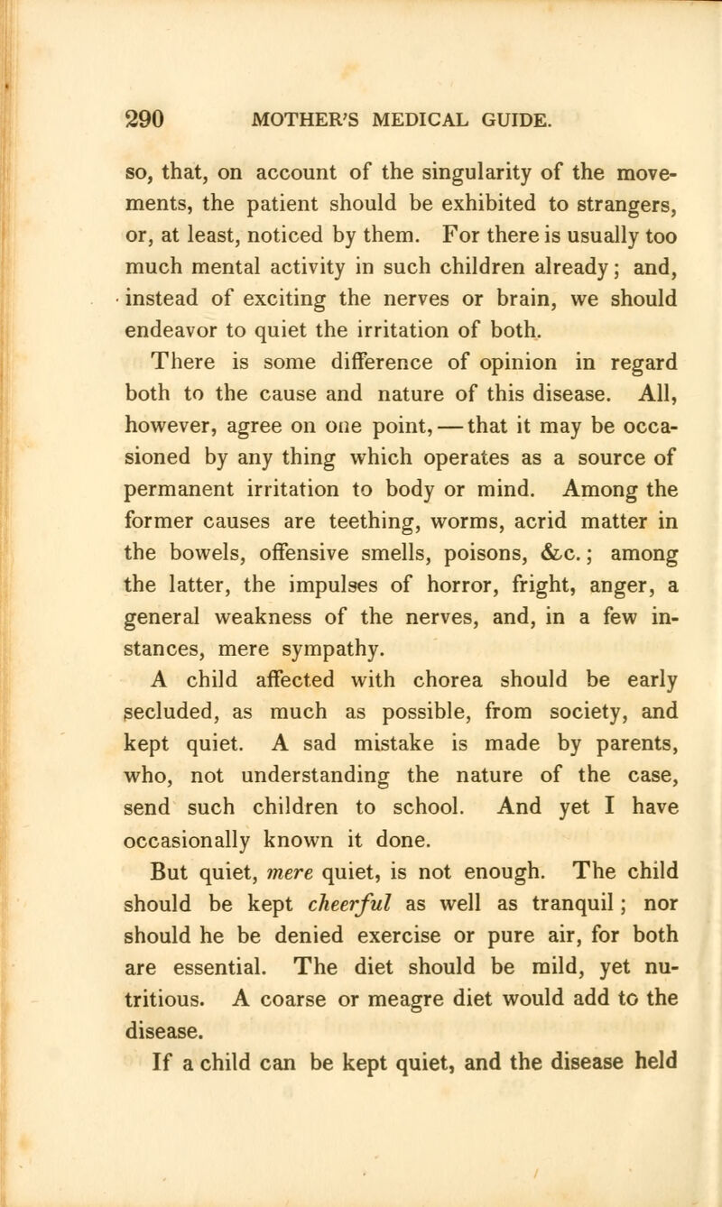 so, that, on account of the singularity of the move- ments, the patient should be exhibited to strangers, or, at least, noticed by them. For there is usually too much mental activity in such children already; and, instead of exciting the nerves or brain, we should endeavor to quiet the irritation of both. There is some difference of opinion in regard both to the cause and nature of this disease. All, however, agree on one point, — that it may be occa- sioned by any thing which operates as a source of permanent irritation to body or mind. Among the former causes are teething, worms, acrid matter in the bowels, offensive smells, poisons, &c.; among the latter, the impulses of horror, fright, anger, a general weakness of the nerves, and, in a few in- stances, mere sympathy. A child affected with chorea should be early secluded, as much as possible, from society, and kept quiet. A sad mistake is made by parents, who, not understanding the nature of the case, send such children to school. And yet I have occasionally known it done. But quiet, mere quiet, is not enough. The child should be kept cheerful as well as tranquil; nor should he be denied exercise or pure air, for both are essential. The diet should be mild, yet nu- tritious. A coarse or meagre diet would add to the disease. If a child can be kept quiet, and the disease held