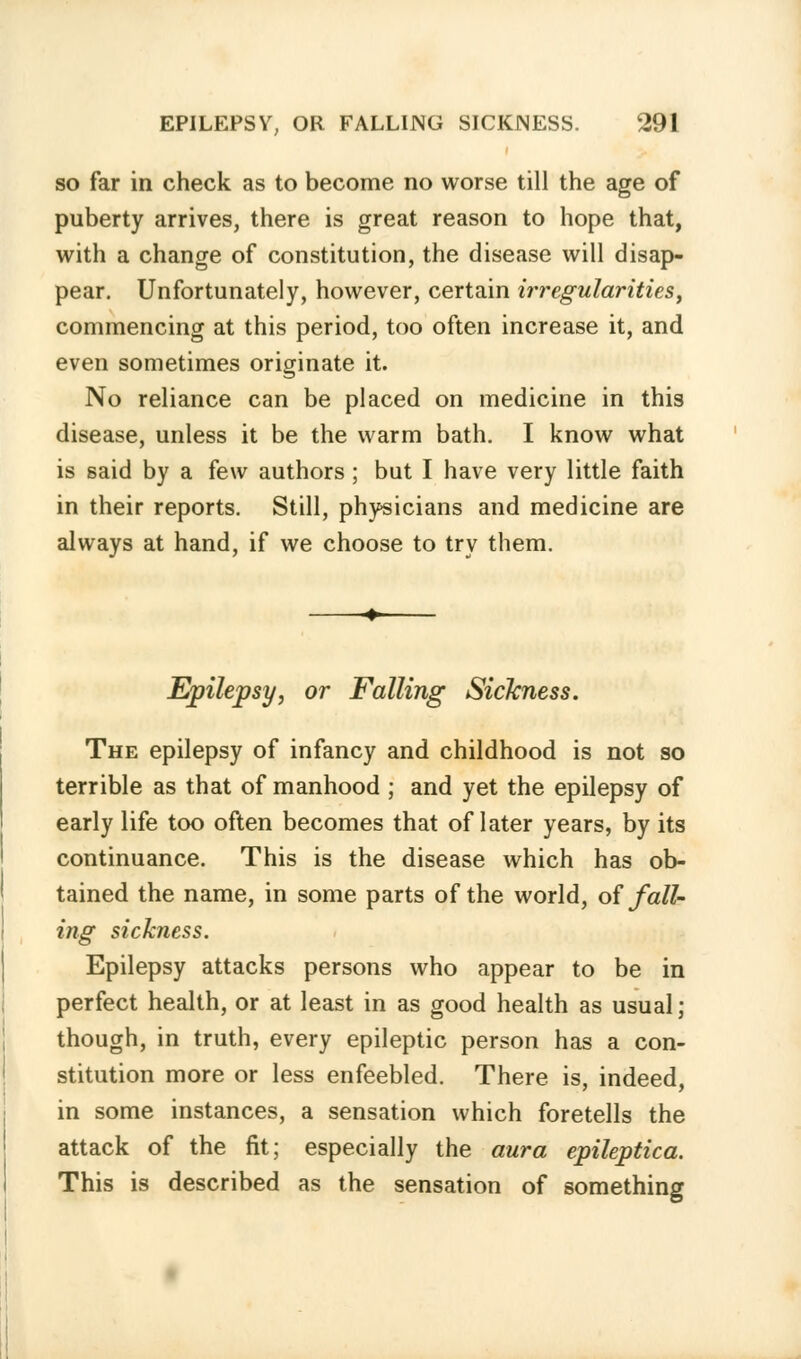 so far in check as to become no worse till the age of puberty arrives, there is great reason to hope that, with a change of constitution, the disease will disap- pear. Unfortunately, however, certain irregularities, commencing at this period, too often increase it, and even sometimes originate it. No reliance can be placed on medicine in this disease, unless it be the warm bath. I know what is said by a few authors; but I have very little faith in their reports. Still, physicians and medicine are always at hand, if we choose to try them. Epilepsy, or Falling Sickness. The epilepsy of infancy and childhood is not so terrible as that of manhood ; and yet the epilepsy of early life too often becomes that of later years, by its continuance. This is the disease which has ob- tained the name, in some parts of the world, of fall- ing sickness. Epilepsy attacks persons who appear to be in perfect health, or at least in as good health as usual j though, in truth, every epileptic person has a con- stitution more or less enfeebled. There is, indeed, in some instances, a sensation which foretells the attack of the fit; especially the aura epileptica. This is described as the sensation of something