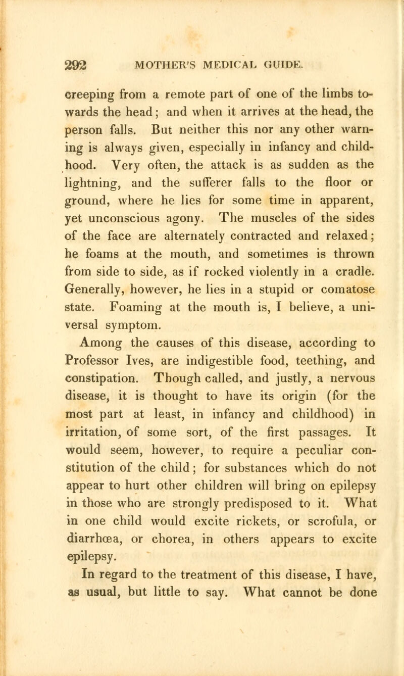 creeping from a remote part of one of the limbs to- wards the head; and when it arrives at the head, the person falls. But neither this nor any other warn- ing is always given, especially in infancy and child- hood. Very often, the attack is as sudden as the lightning, and the sufferer falls to the floor or ground, where he lies for some time in apparent, yet unconscious agony. The muscles of the sides of the face are alternately contracted and relaxed; he foams at the mouth, and sometimes is thrown from side to side, as if rocked violently in a cradle. Generally, however, he lies in a stupid or comatose state. Foaming at the mouth is, I believe, a uni- versal symptom. Among the causes of this disease, according to Professor Ives, are indigestible food, teething, and constipation. Though called, and justly, a nervous disease, it is thought to have its origin (for the most part at least, in infancy and childhood) in irritation, of some sort, of the first passages. It would seem, however, to require a peculiar con- stitution of the child; for substances which do not appear to hurt other children will bring on epilepsy in those who are strongly predisposed to it. What in one child would excite rickets, or scrofula, or diarrhoea, or chorea, in others appears to excite epilepsy. In regard to the treatment of this disease, I have, as usual, but little to say. What cannot be done