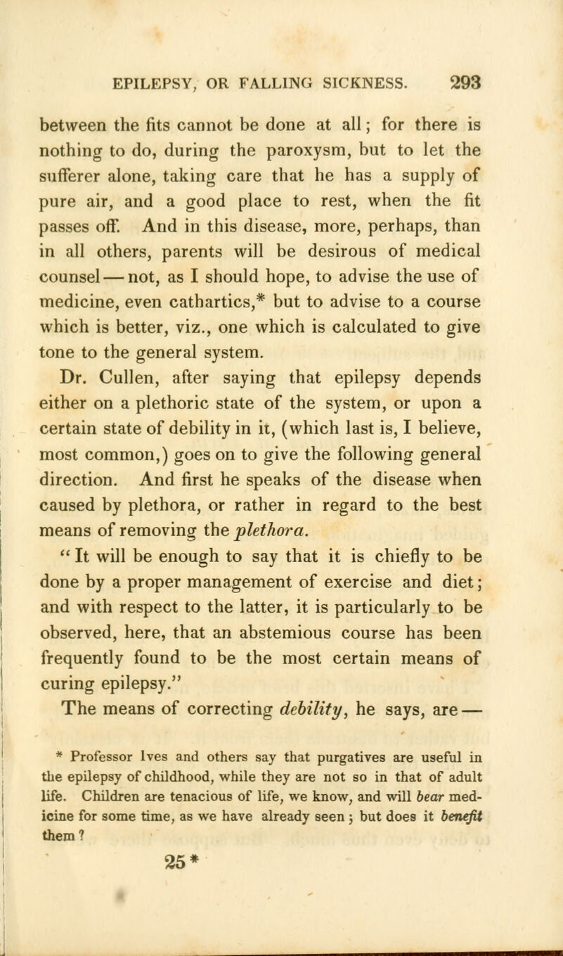 between the fits cannot be done at all; for there is nothing to do, during the paroxysm, but to let the sufferer alone, taking care that he has a supply of pure air, and a good place to rest, when the fit passes off. And in this disease, more, perhaps, than in all others, parents will be desirous of medical counsel — not, as I should hope, to advise the use of medicine, even cathartics,* but to advise to a course which is better, viz., one which is calculated to give tone to the general system. Dr. Cullen, after saying that epilepsy depends either on a plethoric state of the system, or upon a certain state of debility in it, (which last is, I believe, most common,) goes on to give the following general direction. And first he speaks of the disease when caused by plethora, or rather in regard to the best means of removing the plethora.  It will be enough to say that it is chiefly to be done by a proper management of exercise and diet; and with respect to the latter, it is particularly to be observed, here, that an abstemious course has been frequently found to be the most certain means of curing epilepsy. The means of correcting debility, he says, are — * Professor Ives and others say that purgatives are useful in the epilepsy of childhood, while they are not so in that of adult life. Children are tenacious of life, we know, and will bear med- icine for some time, as we have already seen ; but does it benefit them? 25*