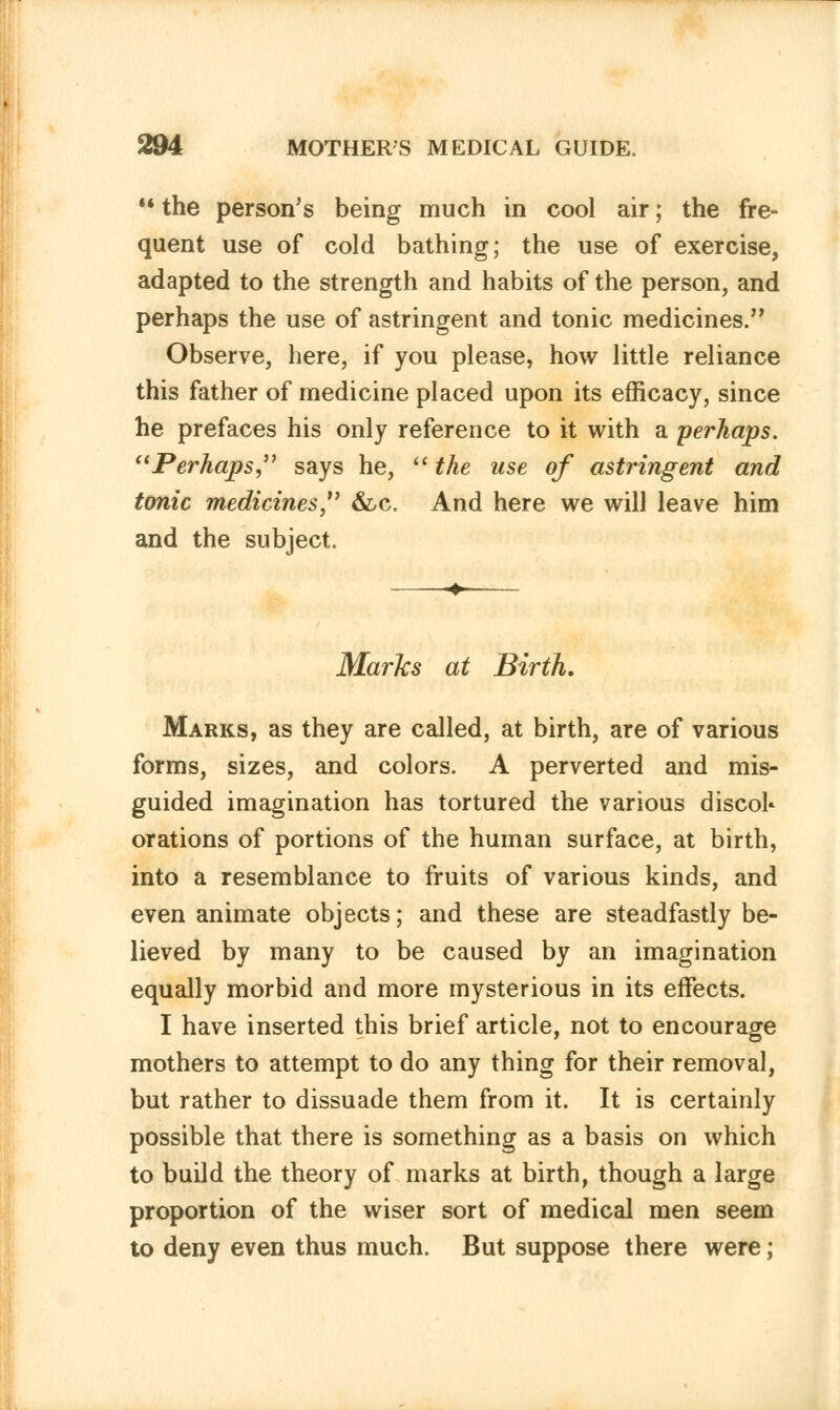 M the person's being much in cool air; the fre- quent use of cold bathing; the use of exercise, adapted to the strength and habits of the person, and perhaps the use of astringent and tonic medicines. Observe, here, if you please, how little reliance this father of medicine placed upon its efficacy, since he prefaces his only reference to it with a perhaps. Perhaps, says he, the use of astringent and tonic medicines &c. And here we will leave him and the subject. Marks at Birth. Marks, as they are called, at birth, are of various forms, sizes, and colors. A perverted and mis- guided imagination has tortured the various discol* orations of portions of the human surface, at birth, into a resemblance to fruits of various kinds, and even animate objects; and these are steadfastly be- lieved by many to be caused by an imagination equally morbid and more mysterious in its effects. I have inserted this brief article, not to encourage mothers to attempt to do any thing for their removal, but rather to dissuade them from it. It is certainly possible that there is something as a basis on which to build the theory of marks at birth, though a large proportion of the wiser sort of medical men seem to deny even thus much. But suppose there were;