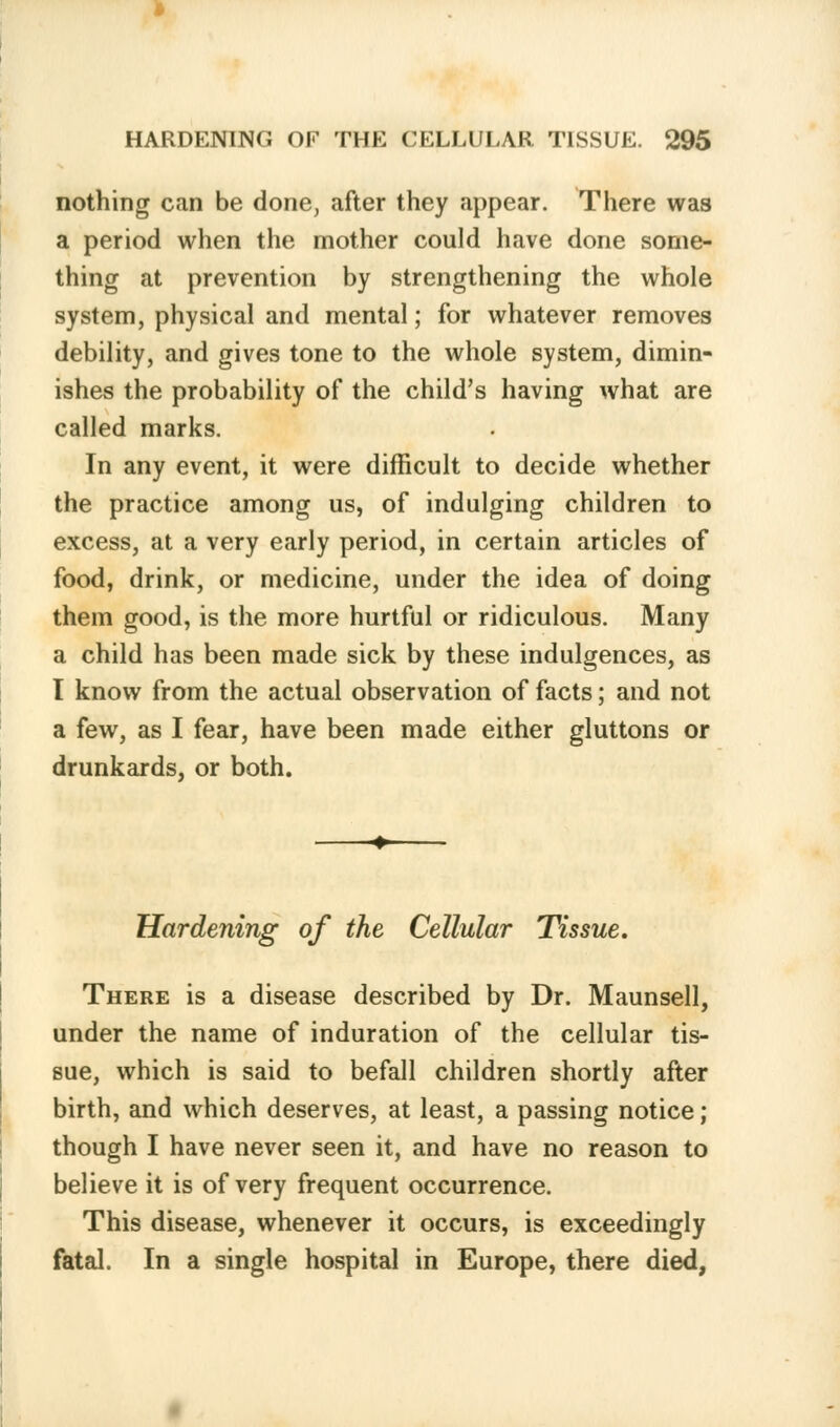 nothing can be done, after they appear. There was a period when the mother could have done some- thing at prevention by strengthening the whole system, physical and mental; for whatever removes debility, and gives tone to the whole system, dimin- ishes the probability of the child's having what are called marks. In any event, it were difficult to decide whether the practice among us, of indulging children to excess, at a very early period, in certain articles of food, drink, or medicine, under the idea of doing them good, is the more hurtful or ridiculous. Many a child has been made sick by these indulgences, as I know from the actual observation of facts; and not a few, as I fear, have been made either gluttons or drunkards, or both. Hardening of the Cellular Tissue. There is a disease described by Dr. Maunsell, under the name of induration of the cellular tis- sue, which is said to befall children shortly after birth, and which deserves, at least, a passing notice ; though I have never seen it, and have no reason to believe it is of very frequent occurrence. This disease, whenever it occurs, is exceedingly fatal. In a single hospital in Europe, there died,