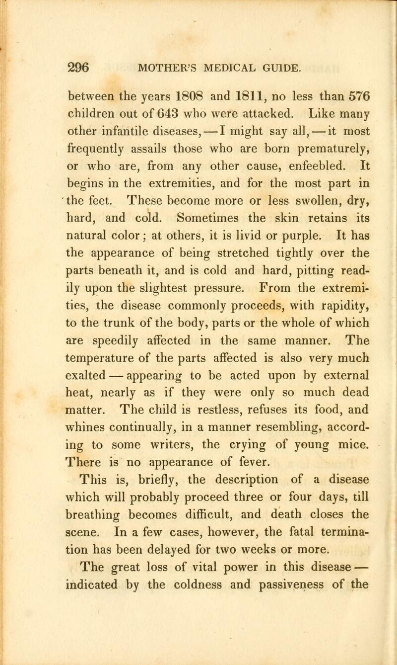 between the years 1808 and 1811, no less than 576 children out of 643 who were attacked. Like many other infantile diseases, — I might say all, — it most frequently assails those who are born prematurely, or who are, from any other cause, enfeebled. It begins in the extremities, and for the most part in the feet. These become more or less swollen, dry, hard, and cold. Sometimes the skin retains its natural color; at others, it is livid or purple. It has the appearance of being stretched tightly over the parts beneath it, and is cold and hard, pitting read- ily upon the slightest pressure. From the extremi- ties, the disease commonly proceeds, with rapidity, to the trunk of the body, parts or the whole of which are speedily affected in the same manner. The temperature of the parts affected is also very much exalted — appearing to be acted upon by external heat, nearly as if they were only so much dead matter. The child is restless, refuses its food, and whines continually, in a manner resembling, accord- ing to some writers, the crying of young mice. There is no appearance of fever. This is, briefly, the description of a disease which will probably proceed three or four days, till breathing becomes difficult, and death closes the scene. In a few cases, however, the fatal termina- tion has been delayed for two weeks or more. The great loss of vital power in this disease — indicated by the coldness and passiveness of the