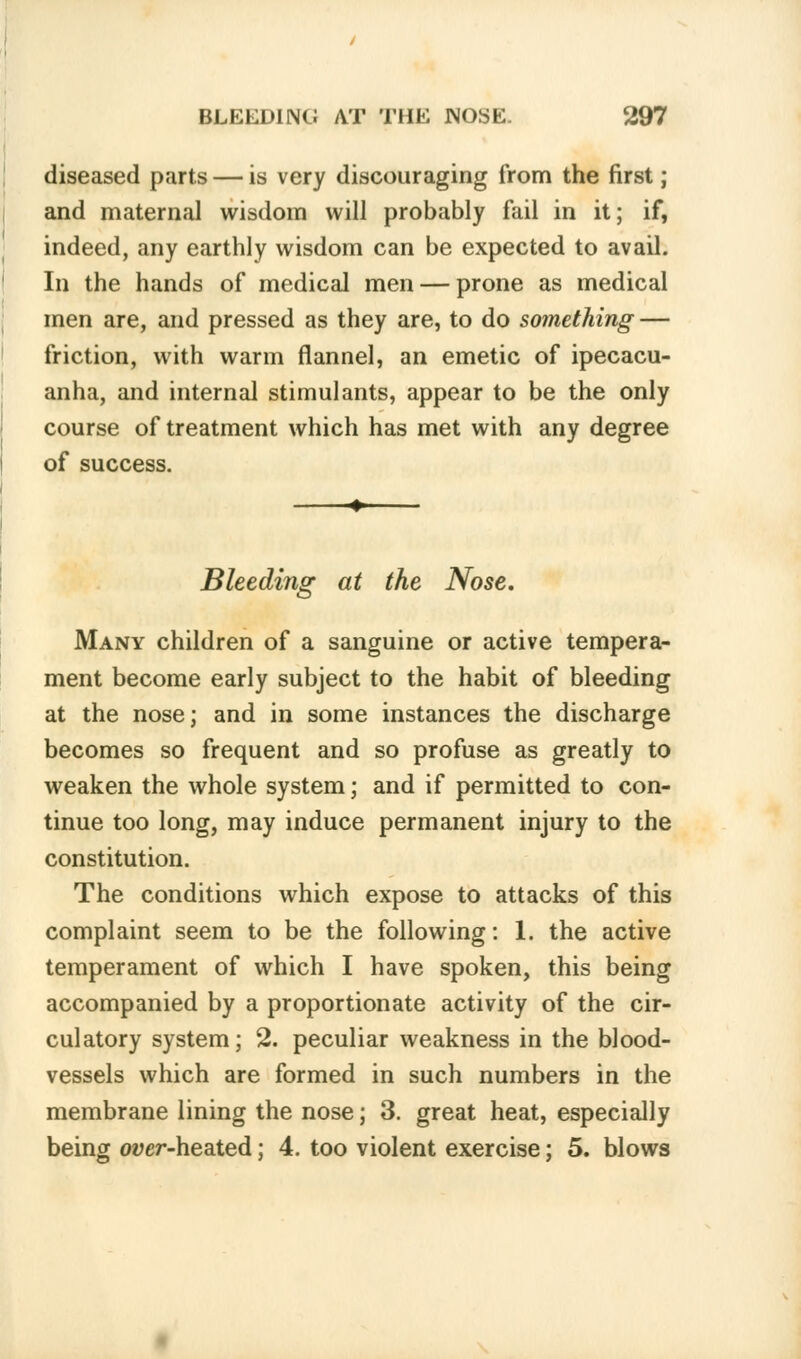 diseased parts — is very discouraging from the first; and maternal wisdom will probably fail in it; if, indeed, any earthly wisdom can be expected to avail. In the hands of medical men — prone as medical men are, and pressed as they are, to do something — friction, with warm flannel, an emetic of ipecacu- anha, and internal stimulants, appear to be the only course of treatment which has met with any degree of success. Bleeding at the Nose. Many children of a sanguine or active tempera- ment become early subject to the habit of bleeding at the nose; and in some instances the discharge becomes so frequent and so profuse as greatly to weaken the whole system; and if permitted to con- tinue too long, may induce permanent injury to the constitution. The conditions which expose to attacks of this complaint seem to be the following: 1. the active temperament of which I have spoken, this being accompanied by a proportionate activity of the cir- culatory system; 2. peculiar weakness in the blood- vessels which are formed in such numbers in the membrane lining the nose; 3. great heat, especially being over-heated; 4. too violent exercise; 5. blows