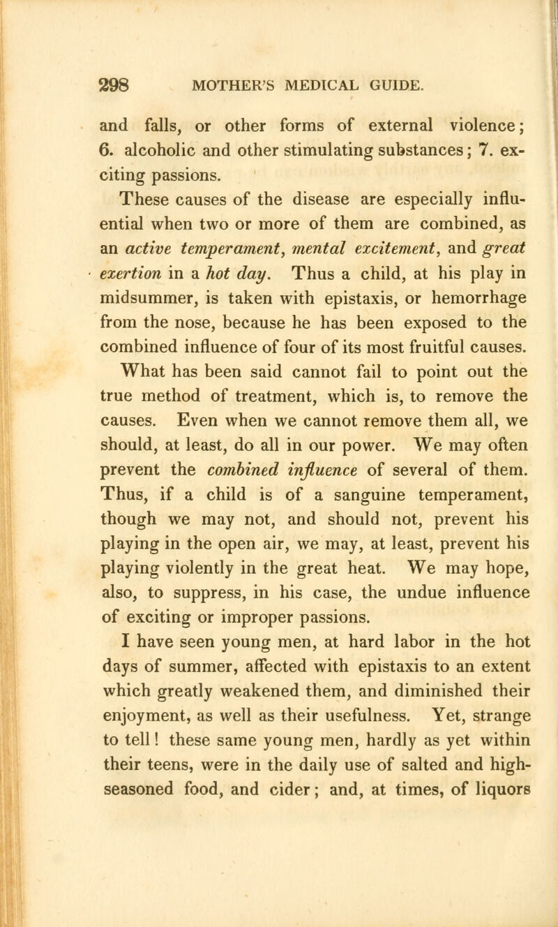 and falls, or other forms of external violence; 6. alcoholic and other stimulating substances; 7. ex- citing passions. These causes of the disease are especially influ- ential when two or more of them are combined, as an active temperament, mental excitement, and great exertion in a hot day. Thus a child, at his play in midsummer, is taken with epistaxis, or hemorrhage from the nose, because he has been exposed to the combined influence of four of its most fruitful causes. What has been said cannot fail to point out the true method of treatment, which is, to remove the causes. Even when we cannot remove them all, we should, at least, do all in our power. We may often prevent the combined influence of several of them. Thus, if a child is of a sanguine temperament, though we may not, and should not, prevent his playing in the open air, we may, at least, prevent his playing violently in the great heat. We may hope, also, to suppress, in his case, the undue influence of exciting or improper passions. I have seen young men, at hard labor in the hot days of summer, affected with epistaxis to an extent which greatly weakened them, and diminished their enjoyment, as well as their usefulness. Yet, strange to tell! these same young men, hardly as yet within their teens, were in the daily use of salted and high- seasoned food, and cider; and, at times, of liquors