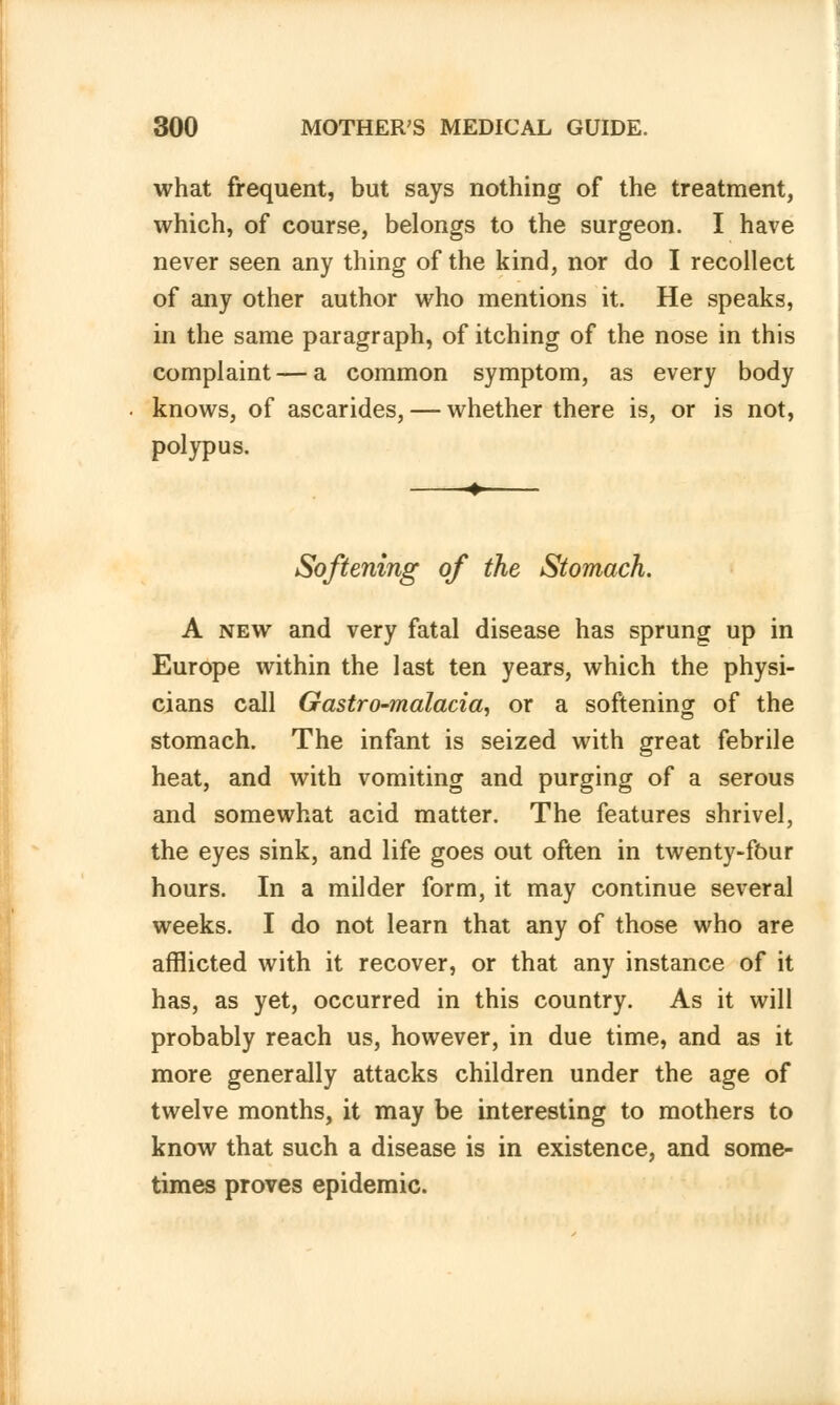 what frequent, but says nothing of the treatment, which, of course, belongs to the surgeon. I have never seen any thing of the kind, nor do I recollect of any other author who mentions it. He speaks, in the same paragraph, of itching of the nose in this complaint — a common symptom, as every body knows, of ascarides, — whether there is, or is not, polypus. Softening of the Stomach. A new and very fatal disease has sprung up in Europe within the last ten years, which the physi- cians call Gastro-malacia, or a softening of the stomach. The infant is seized with great febrile heat, and with vomiting and purging of a serous and somewhat acid matter. The features shrivel, the eyes sink, and life goes out often in twenty-four hours. In a milder form, it may continue several weeks. I do not learn that any of those who are afflicted with it recover, or that any instance of it has, as yet, occurred in this country. As it will probably reach us, however, in due time, and as it more generally attacks children under the age of twelve months, it may be interesting to mothers to know that such a disease is in existence, and some- times proves epidemic.