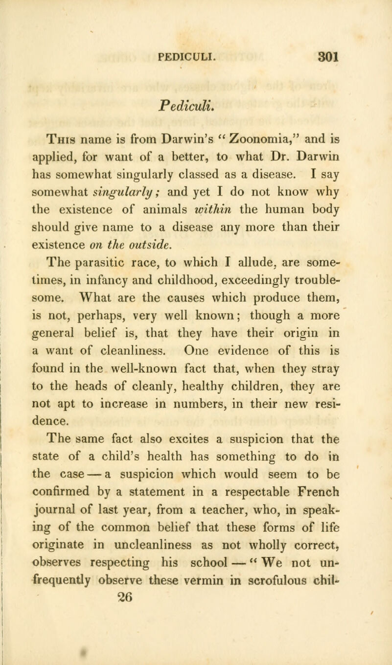 Pediculi. This name is from Darwin's Zoonomia, and is applied, for want of a better, to what Dr. Darwin has somewhat singularly classed as a disease. I say somewhat singularly; and yet I do not know why the existence of animals within the human body should give name to a disease any more than their existence on the outside. The parasitic race, to which I allude, are some- times, in infancy and childhood, exceedingly trouble- some. What are the causes which produce them, is not, perhaps, very well known; though a more general belief is, that they have their origin in a want of cleanliness. One evidence of this is found in the well-known fact that, when they stray to the heads of cleanly, healthy children, they are not apt to increase in numbers, in their new resi- dence. The same fact also excites a suspicion that the state of a child's health has something to do in the case — a suspicion which would seem to be confirmed by a statement in a respectable French journal of last year, from a teacher, who, in speak- ing of the common belief that these forms of life originate in uncleanliness as not wholly correct, observes respecting his school — We not un- frequently observe these vermin in scrofulous chil- 26