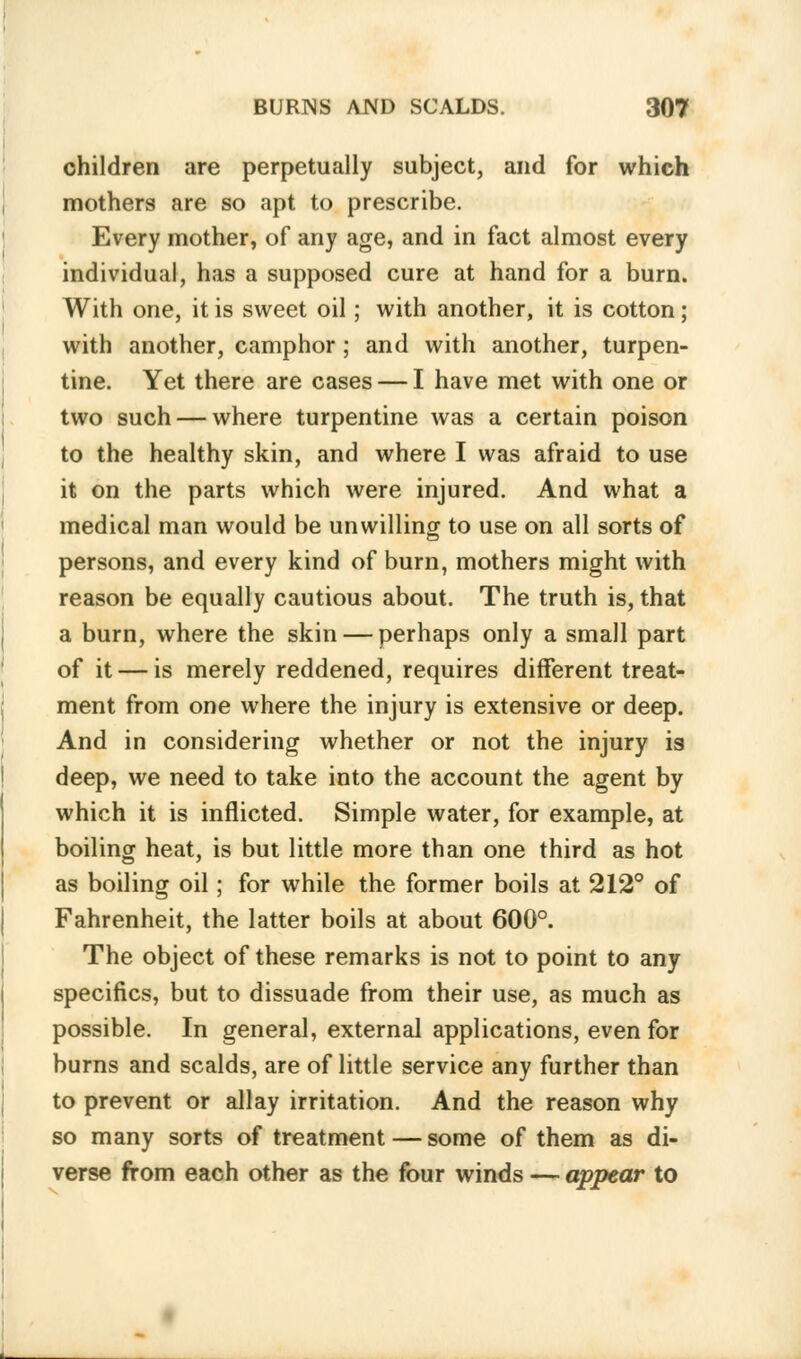 children are perpetually subject, and for which mothers are so apt to prescribe. Every mother, of any age, and in fact almost every individual, has a supposed cure at hand for a burn. With one, it is sweet oil; with another, it is cotton; with another, camphor; and with another, turpen- tine. Yet there are cases — I have met with one or two such — where turpentine was a certain poison to the healthy skin, and where I was afraid to use it on the parts which were injured. And what a medical man would be unwilling to use on all sorts of persons, and every kind of burn, mothers might with reason be equally cautious about. The truth is, that a burn, where the skin — perhaps only a small part of it — is merely reddened, requires different treat- ment from one where the injury is extensive or deep. And in considering whether or not the injury is deep, we need to take into the account the agent by which it is inflicted. Simple water, for example, at boiling heat, is but little more than one third as hot as boiling oil; for while the former boils at 212° of Fahrenheit, the latter boils at about 600°. The object of these remarks is not to point to any specifics, but to dissuade from their use, as much as possible. In general, external applications, even for burns and scalds, are of little service any further than to prevent or allay irritation. And the reason why so many sorts of treatment — some of them as di- verse from each other as the four winds — appear to