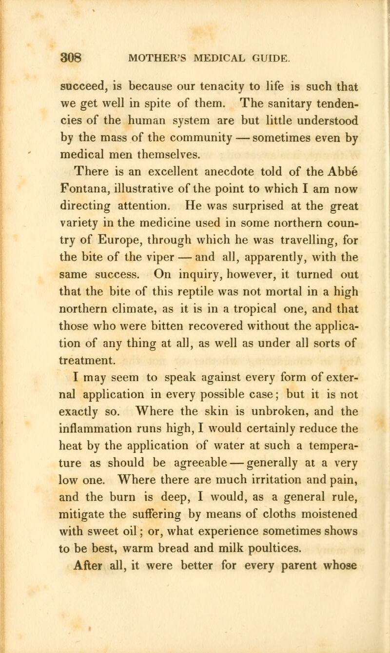 succeed, is because our tenacity to life is such that we get well in spite of them. The sanitary tenden- cies of the human system are but little understood by the mass of the community — sometimes even by medical men themselves. There is an excellent anecdote told of the Abbe Fontana, illustrative of the point to which I am now directing attention. He was surprised at the great variety in the medicine used in some northern coun- try of Europe, through which he was travelling, for the bite of the viper — and all, apparently, with the same success. On inquiry, however, it turned out that the bite of this reptile was not mortal in a high northern climate, as it is in a tropical one, and that those who were bitten recovered without the applica- tion of any thing at all, as well as under all sorts of treatment. I may seem to speak against every form of exter- nal application in every possible case; but it is not exactly so. Where the skin is unbroken, and the inflammation runs high, I would certainly reduce the heat by the application of water at such a tempera- ture as should be agreeable — generally at a very low one. Where there are much irritation and pain, and the burn is deep, I would, as a general rule, mitigate the suffering by means of cloths moistened with sweet oil; or, what experience sometimes shows to be best, warm bread and milk poultices. After all, it were better for every parent whose