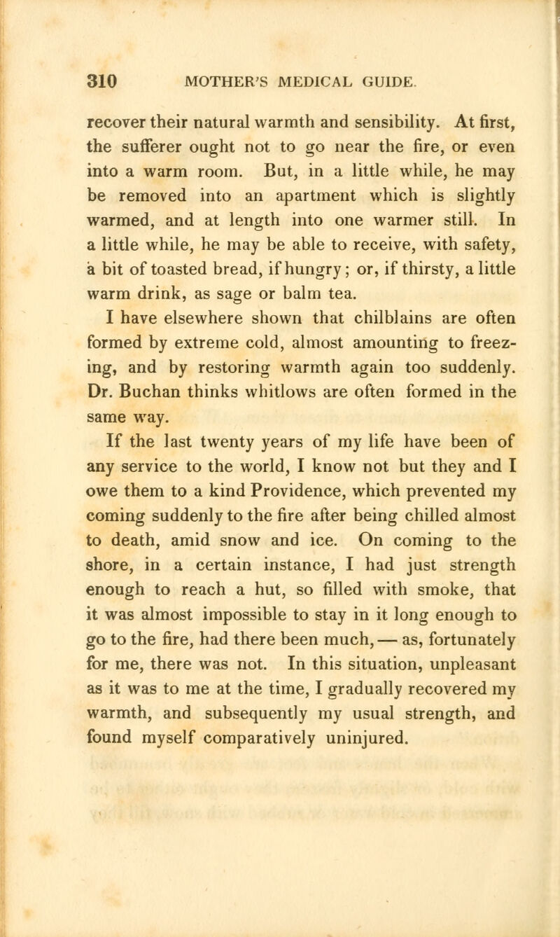 recover their natural warmth and sensibility. At first, the sufferer ought not to go near the fire, or even into a warm room. But, in a little while, he may be removed into an apartment which is slightly warmed, and at length into one warmer still. In a little while, he may be able to receive, with safety, a bit of toasted bread, if hungry; or, if thirsty, a little warm drink, as sage or balm tea. I have elsewhere shown that chilblains are often formed by extreme cold, almost amounting to freez- ing, and by restoring warmth again too suddenly. Dr. Buchan thinks whitlows are often formed in the same way. If the last twenty years of my life have been of any service to the world, I know not but they and I owe them to a kind Providence, which prevented my coming suddenly to the fire after being chilled almost to death, amid snow and ice. On coming to the shore, in a certain instance, I had just strength enough to reach a hut, so filled with smoke, that it was almost impossible to stay in it long enough to go to the fire, had there been much,— as, fortunately for me, there was not. In this situation, unpleasant as it was to me at the time, I gradually recovered my warmth, and subsequently my usual strength, and found myself comparatively uninjured.