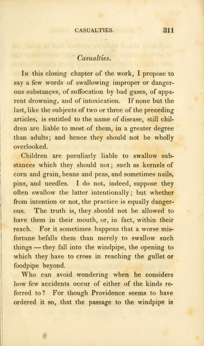 Casualties. In this closing chapter of the work, I propose to say a few words of swallowing improper or danger- ous substances, of suffocation by bad gases, of appa- rent drowning, and of intoxication. If none but the last, like the subjects of two or three of the preceding articles, is entitled to the name of disease, still chil- dren are liable to most of them, in a greater degree than adults; and hence they should not be wholly overlooked. Children are peculiarly liable to swallow sub- stances which they should not; such as kernels of corn and grain, beans and peas, and sometimes nails, pins, and needles. I do not, indeed, suppose they often swallow the latter intentionally; but whether from intention or not, the practice is equally danger- ous. The truth is, they should not be allowed to have them in their mouth, or, in fact, within their reach. For it sometimes happens that a worse mis- fortune befalls them than merely to swallow such things — they fall into the windpipe, the opening to which they have to cross in reaching the gullet or foodpipe beyond. Who can avoid wondering when he considers how few accidents occur of either of the kinds re- ferred to? For though Providence seems to have ordered it so, that the passage to the windpipe is