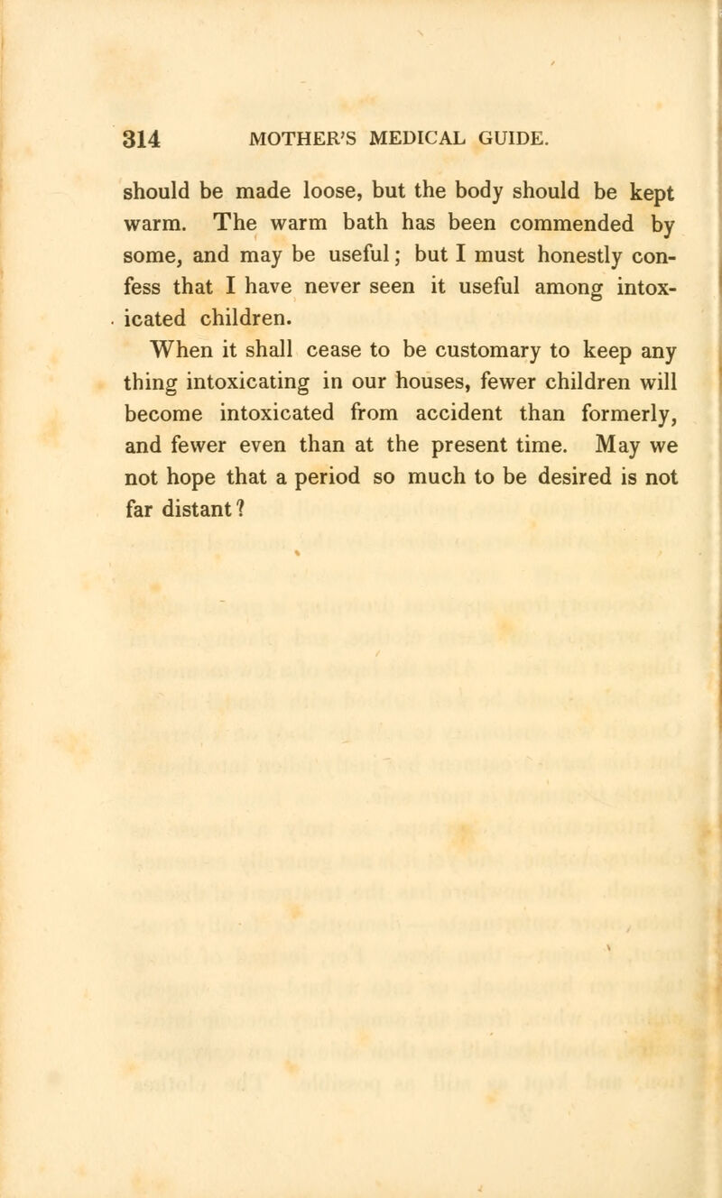 should be made loose, but the body should be kept warm. The warm bath has been commended by some, and may be useful; but I must honestly con- fess that I have never seen it useful among intox- icated children. When it shall cease to be customary to keep any thing intoxicating in our houses, fewer children will become intoxicated from accident than formerly, and fewer even than at the present time. May we not hope that a period so much to be desired is not far distant?