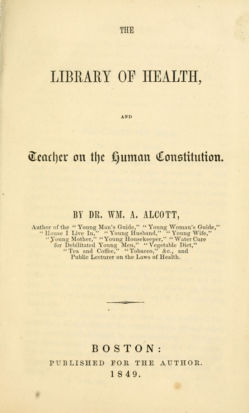 THE LIBRARY OF HEALTH, &cacl)cr on tl)c fjuman Constitution BY DR. WM. A, ALCOTT, Author of the  Young Man's Guide,  Young Woman's Guide,  House I Live In,  Young Husband,  Young Wife, Young Mother, Young Housekeeper, WaterCure for Debilitated Young Men, Vegetable Diet, Tea and Coffee^ Tobacco, &c, and Public Lecturer on the Laws of Health. BOSTON: PUBLISHED FOR THE AUTHOR.