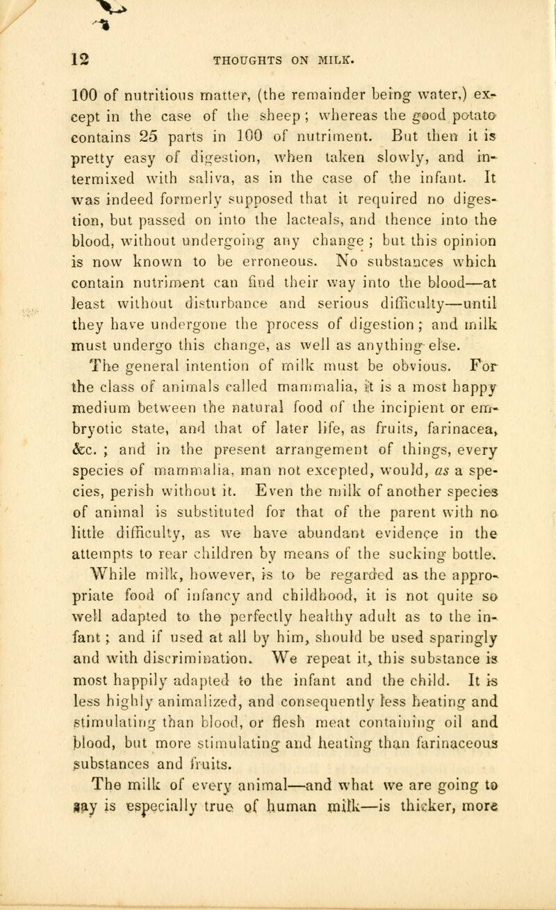 % 12 THOUGHTS ON MILK. 100 of nutritious matter, (the remainder being water,) ex- cept in the case of the sheep ; whereas the good potato contains 25 parts in 100 of nutriment. But then it is pretty easy of digestion, when taken slowly, and in- termixed with saliva, as in the case of the infant. It was indeed formerly supposed that it required no diges- tion, but passed on into the lacteals, and thence into the blood, without undergoing any change ; but this opinion is now known to be erroneous. No substances which contain nutriment can find their way into the blood—at least without disturbance and serious difficulty—until they have undergone the process of digestion,' and milk must undergo this change, as well as anything else. The general intention of milk must be obvious. For the class of animals called mammalia, ijt is a most happy medium between the natural food of the incipient or em- bryotic state, and that of later life, as fruits, farinacea, &c. ; and in the present arrangement of things, every species of mammalia, man not excepted, would, as a spe- cies, perish without it. Even the milk of another species of animal is substituted for that of the parent with no little difficulty, as we have abundant evidence in the attempts to rear children by means of the sucking bottle. While milk, however, is to be regarded as the appro- priate food of infancy and childhood, it is not quite so well adapted to the perfectly healthy adult as to the in- fant ; and if used at all by him, should be used sparingly and with discrimination. We repeat it, this substance is most happily adapted to the infant and the child. It is less highly animalized, and consequently less heating and stimulating than blood, or flesh meat containing oil and blood, but more stimulating and heating than farinaceous substances and fruits. The milk of every animal—and what we are going to say is especially true of human milk—is thieker, more