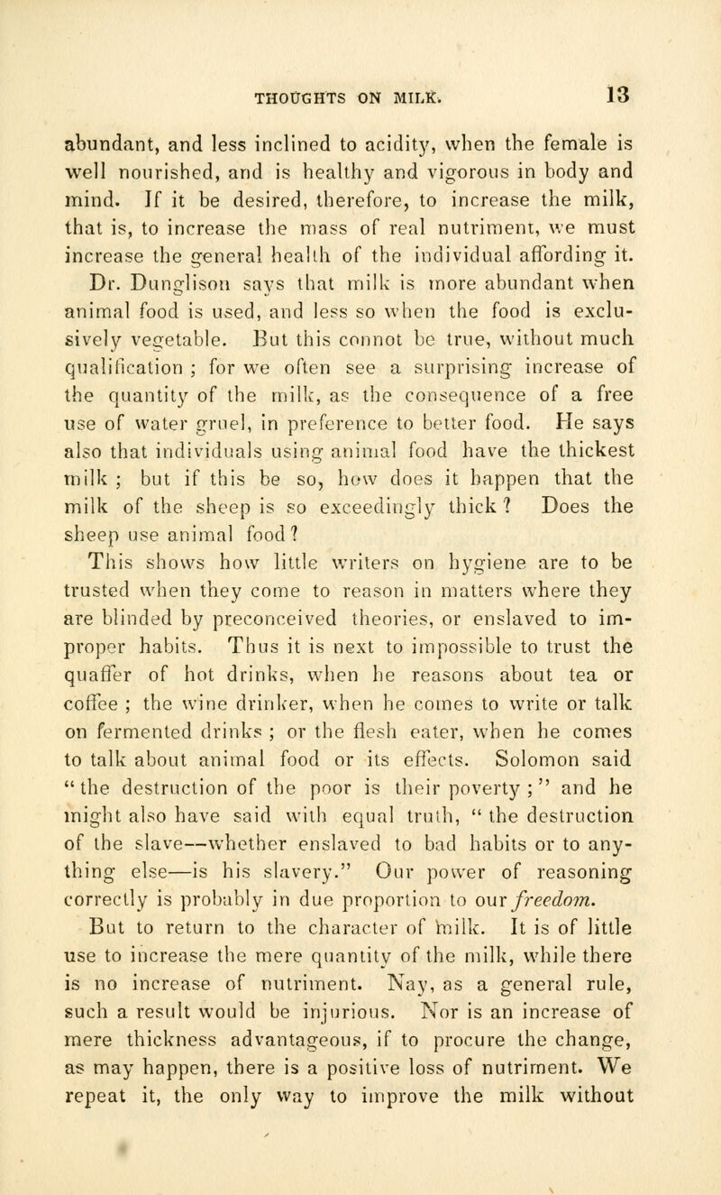 abundant, and less inclined to acidity, when the female is well nourished, and is healthy and vigorous in body and mind. If it be desired, therefore, to increase the milk, that is, to increase the mass of real nutriment, we must increase the general heallh of the individual affording it. Dr. Dunglison says that milk is more abundant when animal food is used, and less so when the food is exclu- sively vegetable. But this connot be true, without much qualification ; for we often see a surprising increase of the quantity of the milk, as the consequence of a free use of water gruel, in preference to better food. He says also that individuals using animal food have the thickest milk ; but if this be so, how does it happen that the milk of the sheep is so exceedingly thick ? Does the sheep use animal food? This shows how little writers on hygiene are to be trusted when they come to reason in matters where they are blinded by preconceived theories, or enslaved to im- proper habits. Thus it is next to impossible to trust the quaffer of hot drinks, when he reasons about tea or coffee ; the wine drinker, when he comes to write or talk on fermented drinks ; or the flesh eater, when he comes to talk about animal food or its effects. Solomon said the destruction of the poor is their poverty; and he might also have said with equal truth,  the destruction of the slave—whether enslaved to bad habits or to any- thing else—is his slavery. Our power of reasoning correctly is probably in due proportion to our freedom. But to return to the character of milk. It is of little use to increase the mere quantity of the milk, while there is no increase of nutriment. Nay, as a general rule, such a result would be injurious. Nor is an increase of mere thickness advantageous, if to procure the change, as may happen, there is a positive loss of nutriment. We repeat it, the only way to improve the milk without