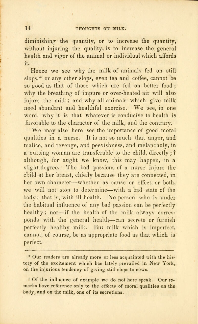 diminishing the quantity, or to increase the quantity, without injuring the quality, is to increase the general health and vigor of the animal or individual which affords it. Hence we see why the milk of animals fed on still slops,^ or any other slops, even tea and coffee, cannot be so good as that of those which are fed on better food ; why the breathing of impure or over-heated air will also injure the milk; and why all animals which give milk need abundant and healthful exercise. We see, in one word, why it is that whatever is conducive to health is favorable to the character of the milk, and the contrary. We may also here see the importance of good moral qualities in a nurse. It is not so much that anger, and malice, and revenge, and peevishness, and melancholy, in a nursing woman are transferable to the child, directly;! although, for aught we know, this may happen, in a slight degree. The bad passions of a nurse injure the child at her breast, chiefly because they are connected, in her own character—whether as cause or effect, or both, we will not stop to determine—with a bad state of the body; that is, with ill health. No person who is under the habitual influence of any bad passion can be perfectly healthy ; nor—if the health of the milk always corres- ponds with the general health—can secrete or furnish perfectly healthy milk. But milk which is imperfect, cannot, of course, be as appropriate food as that which is perfect. * Our readers are already more or less acquainted with the his- tory of the excitement which has lately prevailed in New York, on the injurious tendency of giving still slops to cows. t Of the influence of example we do not here speak. Our re- marks have reference only to the effects of moral qualities on the body, and on the milk, one of its secretions.