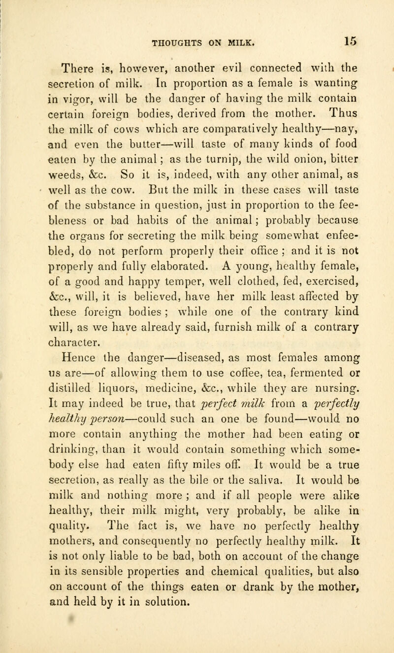 There is, however, another evil connected with the secretion of milk. In proportion as a female is wanting in vigor, will be the danger of having the milk contain certain foreign bodies, derived from the mother. Thus the milk of cows which are comparatively healthy—nay, and even the butter—will taste of many kinds of food eaten by the animal; as the turnip, the wild onion, bitter weeds, &c. So it is, indeed, with any other animal, as well as the cow. But the milk in these cases will taste of the substance in question, just in proportion to the fee- bleness or bad habits of the animal; probably because the organs for secreting the milk being somewhat enfee- bled, do not perform properly their office ; and it is not properly and fully elaborated. A young, healthy female, of a good and happy temper, well clothed, fed, exercised, &c, will, it is believed, have her milk least affected by these foreign bodies ; while one of the contrary kind will, as we have already said, furnish milk of a contrary character. Hence the danger—diseased, as most females among us are—of allowing them to use coffee, tea, fermented or distilled liquors, medicine, &c, while they are nursing. It may indeed be true, that perfect milk from a perfectly healthy person—could such an one be found—would no more contain anything the mother had been eating or drinking, than it would contain something which some- body else had eaten fifty miles off. It would be a true secretion, as really as the bile or the saliva. It would be milk and nothing more ; and if all people were alike healthy, their milk might, very probably, be alike in quality. The fact is, we have no perfectly healthy mothers, and consequently no perfectly healthy milk. It is not only liable to be bad, both on account of the change in its sensible properties and chemical qualities, but also on account of the things eaten or drank by the mother, and held by it in solution.