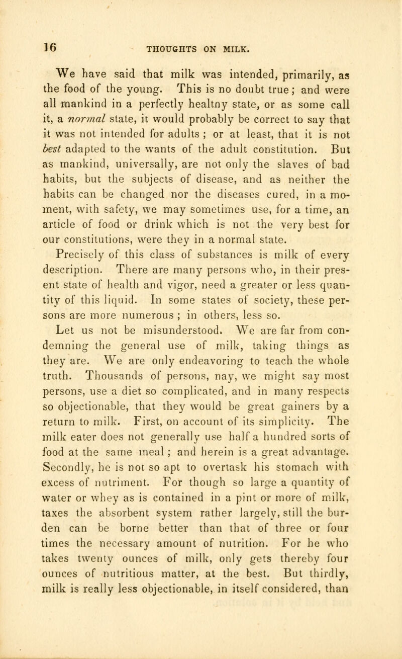 We have said that milk was intended, primarily, as the food of the young. This is no doubt true; and were all mankind in a perfectly healtny state, or as some call it, a normal state, it would probably be correct to say that it was not intended for adults ; or at least, that it is not best adapted to the wants of the adult constitution. But as mankind, universally, are not only the slaves of bad habits, but the subjects of disease, and as neither the habits can be changed nor the diseases cured, in a mo- ment, with safety, we may sometimes use, for a time, an article of food or drink which is not the very best for our constitutions, were they in a normal state. Precisely of this class of substances is milk of every description. There are many persons who, in their pres- ent state of health and vigor, need a greater or less quan- tity of this liquid. In some states of society, these per- sons are more numerous ; in others, less so. Let us not be misunderstood. We are far from con- demning the general use of milk, taking things as they are. We are only endeavoring to teach the whole truth. Thousands of persons, nay, we might say most persons, use a diet so complicated, and in many respects so objectionable, that they would be great gainers by a return to milk. First, on account of its simplicity. The milk eater does not generally use half a hundred sorts of food at the same meal; and herein is a great advantage. Secondly, he is not so apt to overtask his stomach with excess of nutriment. For though so large a quantity of water or whey as is contained in a pint or more of milk, taxes the absorbent system rather largely, still the bur- den can be borne better than that of three or four times the necessary amount of nutrition. For he who takes twenty ounces of milk, only gets thereby four ounces of nutritious matter, at the best. But thirdly, milk is really less objectionable, in itself considered, than