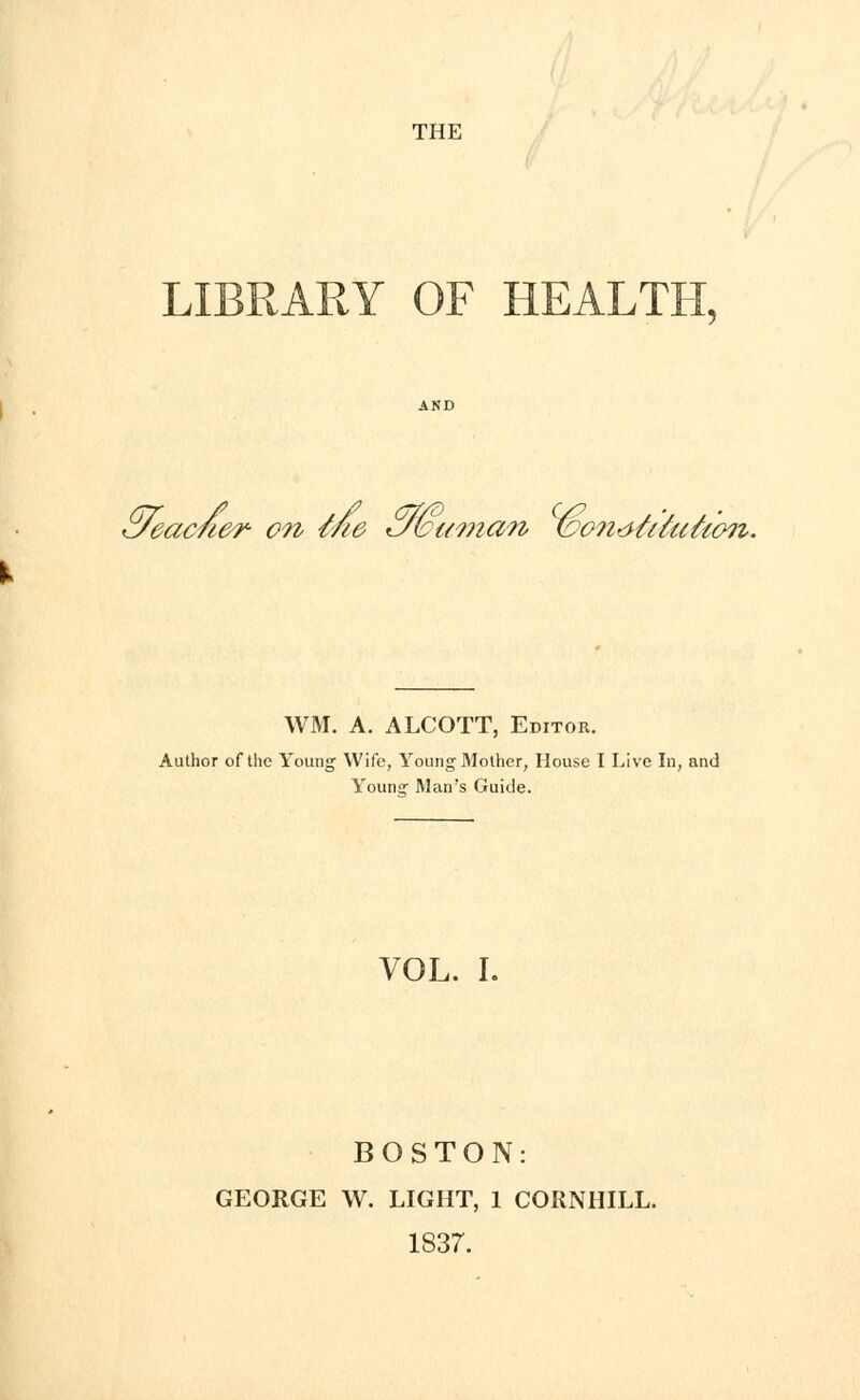 THE LIBRARY OF HEALTH, Kjeac/i&r- on me <J&i<incm ibondMahoii. WM. A. ALCOTT, Editor. Author of the Young Wife, Young Mother, House I Live In, and Younsr Man's Guide. VOL. I. BOSTON: GEORGE W. LIGHT, 1 CORNHILL. 1837.
