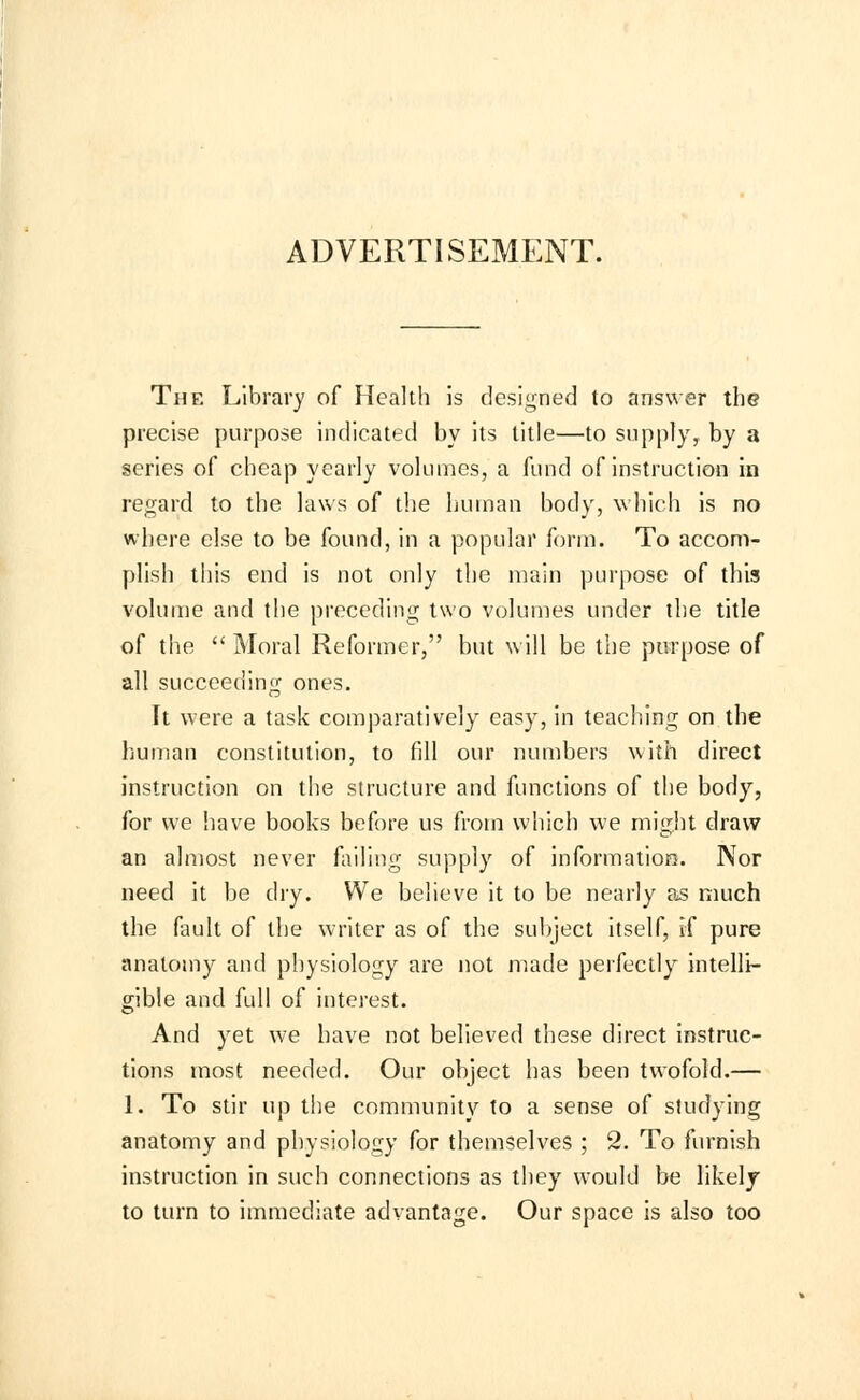 ADVERTISEMENT. The Library of Health is designed to answer the precise purpose indicated by its title—to supply, by a series of cheap yearly volumes, a fund of instruction in regard to the laws of the human body, which is no where else to be found, in a popular form. To accom- plish this end is not only the main purpose of this volume and the preceding two volumes under the title of the  Moral Reformer, but will be the purpose of all succeeding ones. It were a task comparatively easy, in teaching on the human constitution, to fill our numbers with direct instruction on the structure and functions of the body, for we have books before us from which we might draw an almost never failing supply of information. Nor need it be dry. We believe it to be nearly as much the fault of the writer as of the subject itself, if pure anatomy and physiology are not made perfectly intelli- gible and full of interest. And yet we have not believed these direct instruc- tions most needed. Our object has been twofold.— 1. To stir up the community to a sense of studying anatomy and physiology for themselves ; 2. To furnish instruction in such connections as they would be likely to turn to immediate advantage. Our space is also too