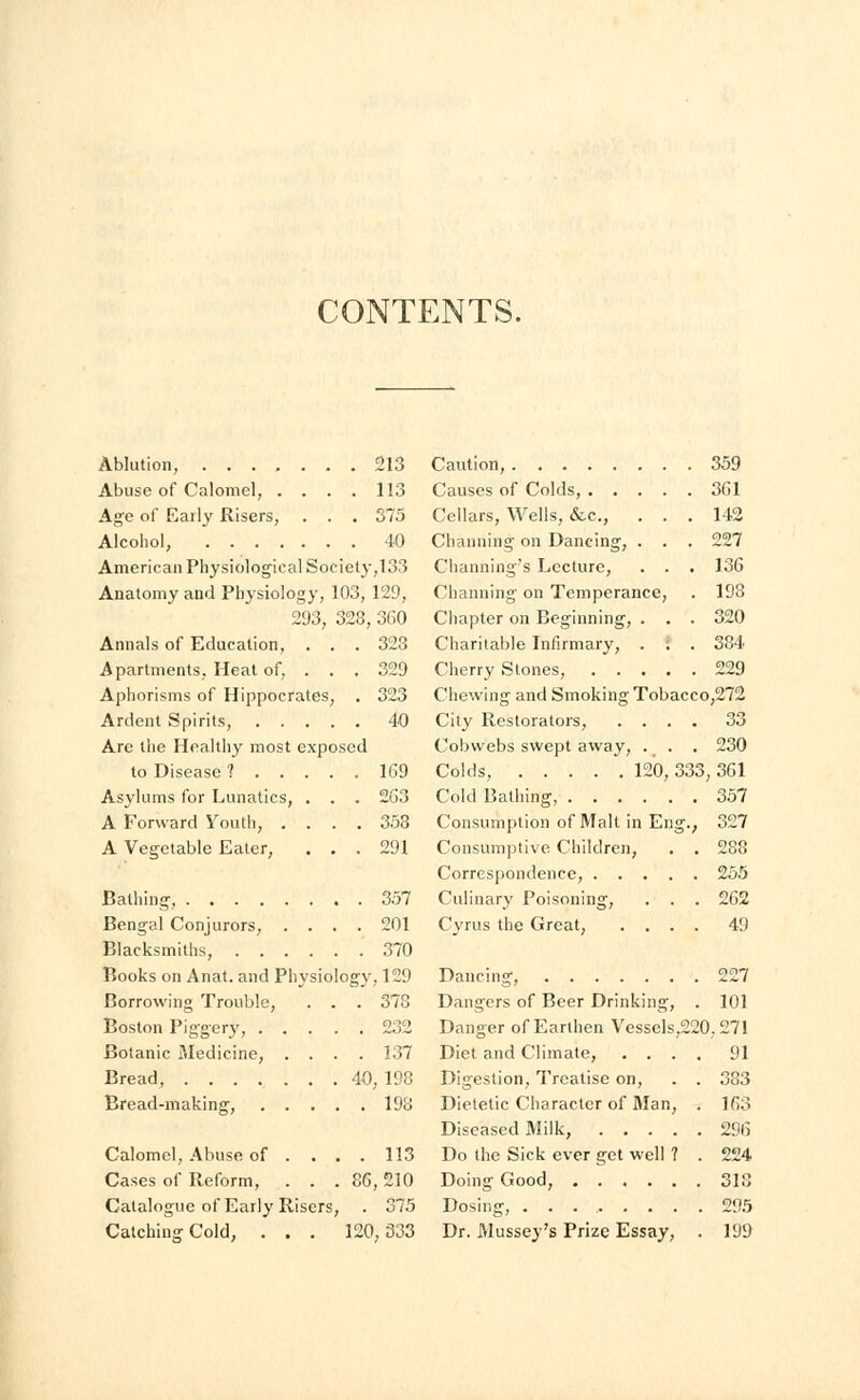 CONTENTS. Ablution, 213 Abuse of Calomel, .... 113 Age of Early Risers, . . . 375 Alcohol, 40 American Physiological Society,133 Anatomy and Physiology, 103, 129, 293, 328, 3G0 Annals of Education, . . . 328 Apartments, Heat of, . . . 329 Aphorisms of Hippocrates, . 323 Ardent Spirits, 40 Are the Healthy most exposed to Disease 1 1G9 Asylums for Lunatics, . . . 263 A Forward Youth, .... 358 A Vegetable Eater, ... 291 Bathing, 357 Bengal Conjurors, .... 201 Blacksmiths, 370 Books on Anat. and Physiology, 129 Borrowing Trouble, . . . 373 Boston Piggery, 232 Botanic Medicine, .... 137 Bread, 40, 198 Bread-making, 198 Calomel, Abuse of . ... 113 Cases of Reform, . . . 8G, 210 Catalogue of Early Risers, . 375 Catching Cold, . . . 120,333 Caution, Causes of Colds, . . Cellars, Wells, &c, Charming on Dancing, Channing's Lecture, Channing on Temperan Chapter on Beginning, Charitable Infirmary, Cherry Stones, . . Chewing and Smoking Tobac City Restorators, Cobwebs swept away, Colds, 120, 3 Cold Bathing, Consumption of Malt in En Consumptive Children, Correspondence, .... Culinary Poisoning, . . Cyrus the Great, . . . 33 Dancing, Dangers of Beer Drinking Danger of Earthen Vessels,220 Diet and Climate, . . . Digestion, Treatise on, Dietetic Character of Man, Diseased Milk, .... Do the Sick ever get well ? Doing Good, Dosing, ........ Dr. Mussey's Prize Essay, 359 3G1 142 227 13G 198 320 384 229 o,272 230 3G1 357 327 255 2G2 49 227 101 .271 91 383 163 29G 224 318 199