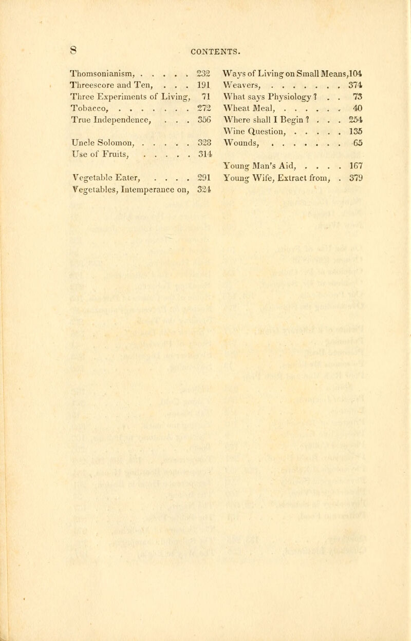 Thomsonianism, 232 Threescore and Ten, . . . 191 Three Experiments of Living, 71 Tobacco, £72 True Independence, . . . 356 Uncle Solomon, 328 Use of Fruits, 314 Vegetable Eater, .... 291 Vegetables, Intemperance on, 321 Ways of Living on Small Means,104 Weavers, 374 What says Physiology 1 . . 73 Wheat Meal, 40 Where shall I Begin ? ... 254 Wine Question, 135 Wounds, 65 Young Man's Aid, .... 167 Young Wife, Extract from, . 379