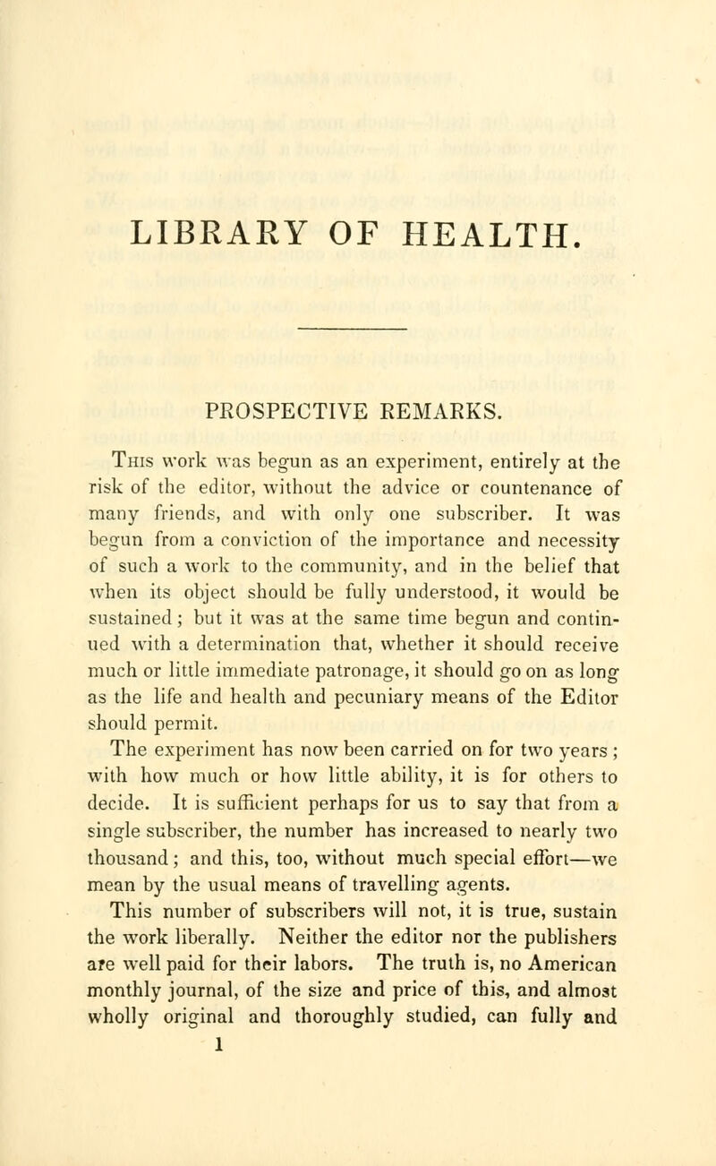 LIBRARY OF HEALTH. PROSPECTIVE REMARKS. This work was begun as an experiment, entirely at the risk of the editor, without the advice or countenance of many friends, and with only one subscriber. It was begun from a conviction of the importance and necessity of such a work to the community, and in the belief that when its object should be fully understood, it would be sustained; but it was at the same time begun and contin- ued with a determination that, whether it should receive much or little immediate patronage, it should go on as long as the life and health and pecuniary means of the Editor should permit. The experiment has now been carried on for two years ; with how much or how little ability, it is for others to decide. It is sufficient perhaps for us to say that from a single subscriber, the number has increased to nearly two thousand; and this, too, without much special effort—we mean by the usual means of travelling agents. This number of subscribers will not, it is true, sustain the work liberally. Neither the editor nor the publishers are well paid for their labors. The truth is, no American monthly journal, of the size and price of this, and almost wholly original and thoroughly studied, can fully and 1