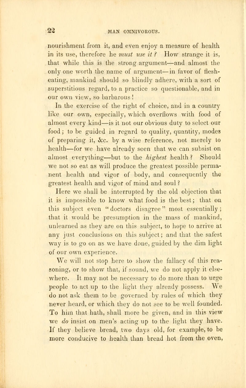 nourishment from it, and even enjoy a measure of health in its use, therefore he must use it ? How strange it is, that while this is the strong argument—and almost the only one worth the name of argument—in favor of flesh- eating, mankind should so blindly adhere, with a sort of superstitious regard, to a practice so questionable, and in our own view, so barbarous ! In the exercise of the right of choice, and in a country like our own, especially, which overflows with food of almost every kind—is it not our obvious duty to select our food; to be guided in regard to quality, quantity, modes of preparing it, &c. by a wise reference, not merely to health—for we have already seen that we can subsist on almost everything—but to the highest health ? Should we not so eat as will produce the greatest possible perma- nent health and vigor of body, and consequently the greatest health and vigor of mind and soul ? Here Ave shall be interrupted by the old objection that it is impossible to know what food is the best; that on this subject even doctors disagree most essentially; that it would be presumption in the mass of mankind, unlearned as they are on this subject, to hope to arrive at any just conclusions on this subject; and that the safest way is to go on as we have done, guided by the dim light of our own experience. We will not stop here to show the fallacy of this rea- soning, or to show that, if sound, we do not apply it else- where. It may not be necessary to do more than to urge people to act up to the light they already possess. We do not ask them to be governed by rules of which they never heard, or which they do not see to be well founded. To him that hath, shall more be given, and in this view we do insist on men's acting up to the light they have. If they believe bread, two days old, for example, to be more conducive to health than bread hot from the oven,
