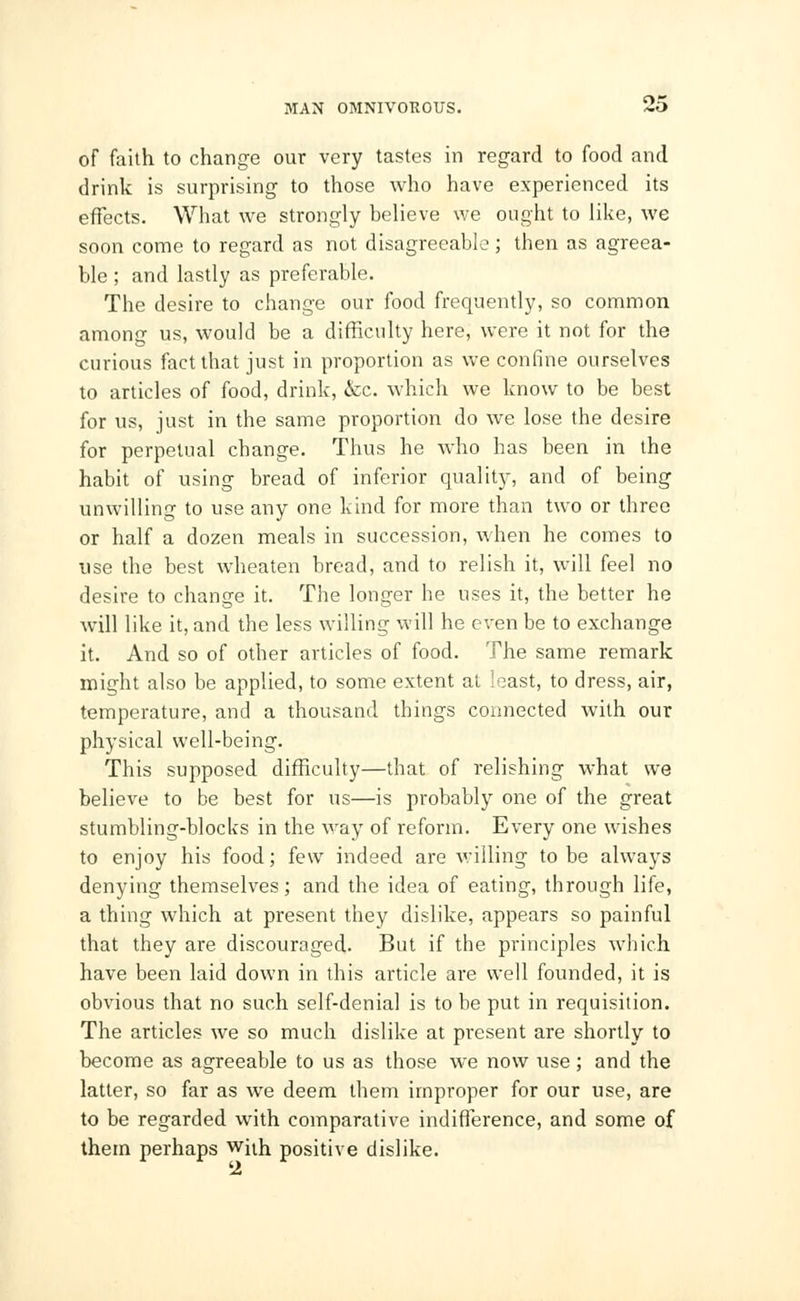 of faith to change our very tastes in regard to food and drink is surprising to those who have experienced its effects. What we strongly believe we ought to like, we soon come to regard as not disagreeable; then as agreea- ble ; and lastly as preferable. The desire to change our food frequently, so common among us, would be a difficulty here, were it not for the curious fact that just in proportion as we confine ourselves to articles of food, drink, &c. which we know to be best for us, just in the same proportion do we lose the desire for perpetual change. Thus he who has been in the habit of using bread of inferior quality, and of being unwilling to use any one kind for more than two or three or half a dozen meals in succession, when he comes to use the best wheaten bread, and to relish it, will feel no desire to change it. The longer he uses it, the better he will like it, and the less willing will he even be to exchange it. And so of other articles of food. The same remark might also be applied, to some extent at least, to dress, air, temperature, and a thousand things connected with our physical well-being. This supposed difficulty—that of relishing what we believe to be best for us—is probably one of the great stumbling-blocks in the way of reform. Every one wishes to enjoy his food; few indeed are willing to be always denying themselves; and the idea of eating, through life, a thing which at present they dislike, appears so painful that they are discouraged. But if the principles which have been laid down in this article are well founded, it is obvious that no such self-denial is to be put in requisition. The articles we so much dislike at present are shortly to become as agreeable to us as those we now use; and the latter, so far as we deem them improper for our use, are to be regarded with comparative indifference, and some of them perhaps with positive dislike.