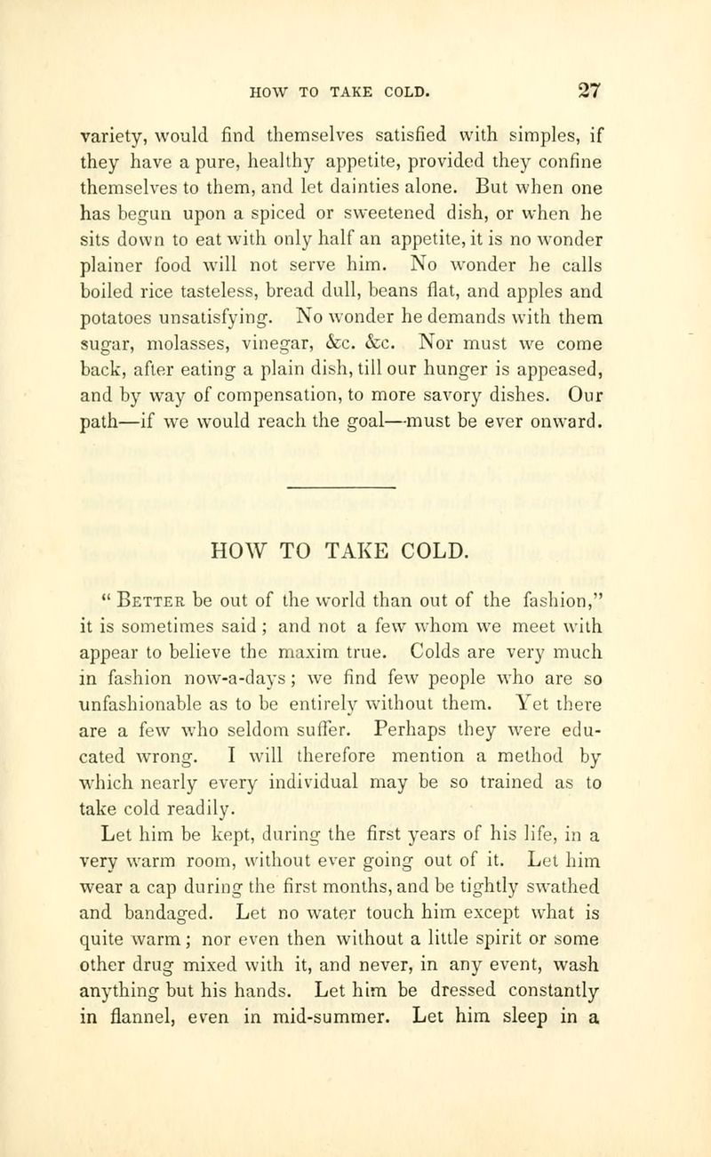 variety, would find themselves satisfied with simples, if they have a pure, healthy appetite, provided they confine themselves to them, and let dainties alone. But when one has begun upon a spiced or sweetened dish, or when he sits down to eat with only half an appetite, it is no wonder plainer food will not serve him. No wonder he calls boiled rice tasteless, bread dull, beans flat, and apples and potatoes unsatisfying. No wonder he demands with them sugar, molasses, vinegar, &c. &c. Nor must we come back, after eating a plain dish, till our hunger is appeased, and by way of compensation, to more savory dishes. Our path—if we would reach the goal—must be ever onward. HOW TO TAKE COLD.  Better be out of the world than out of the fashion, it is sometimes said; and not a few whom we meet with appear to believe the maxim true. Colds are very much in fashion now-a-days; we find few people who are so unfashionable as to be entirely without them. Yet there are a few who seldom suffer. Perhaps they were edu- cated wrong. I will therefore mention a method by which nearly every individual may be so trained as to take cold readily. Let him be kept, during the first years of his life, in a very warm room, without ever going out of it. Let him wear a cap during the first months, and be tightly swathed and bandaged. Let no water touch him except what is quite warm; nor even then without a little spirit or some other drug mixed with it, and never, in any event, wash anything but his hands. Let him be dressed constantly in flannel, even in mid-summer. Let him sleep in a