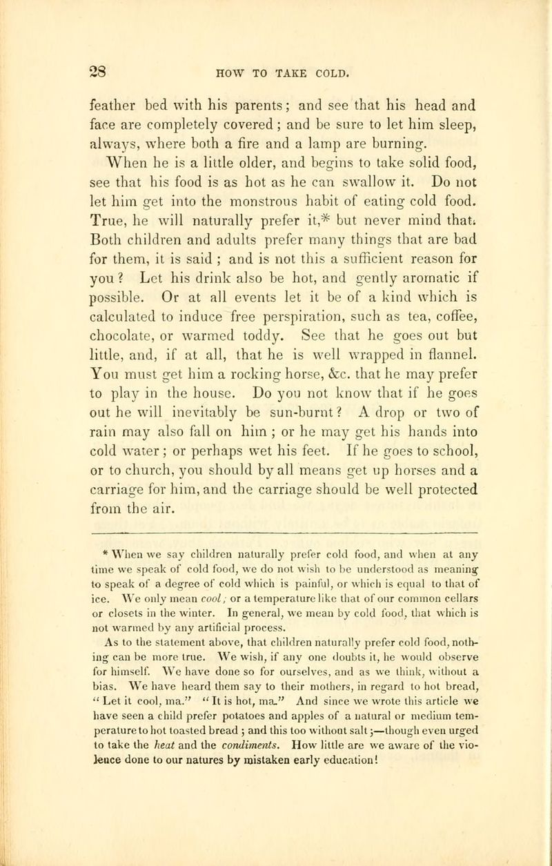 feather bed with his parents; and see that his head and face are completely covered; and be sure to let him sleep, always, where both a fire and a lamp are burning. When he is a little older, and begins to take solid food, see that his food is as hot as he can swallow it. Do not let him get into the monstrous habit of eating cold food. True, he will naturally prefer it,* but never mind that; Both children and adults prefer many things that are bad for them, it is said ; and is not this a sufficient reason for you? Let his drink also be hot, and gently aromatic if possible. Or at all events let it be of a kind which is calculated to induce free perspiration, such as tea, coffee, chocolate, or warmed toddy. See that he goes out but little, and, if at all, that he is well wrapped in flannel. You must get him a rocking horse, &c. that he may prefer to play in the house. Do you not know that if he goes out he will inevitably be sun-burnt? A drop or two of rain may also fall on him ; or he may get his hands into cold water ; or perhaps wet his feet. If he goes to school, or to church, you should by all means get up horses and a carriage for him, and the carriage should be well protected from the air. * When we say children naturally prefer cold food, and when at any time we speak of cold food, we do not wish to be understood as meaning' to speak of a degree of cold which is painful, or which is equal to that of ice. We only mean cool; or a temperature like that of our common cellars or closets in the winter. In general, we mean by cold food, that which is not warmed by any artificial process. As to the statement above, that children naturally prefer cold food, noth- ing can be more true. We wish, if any one doubts it, he would observe for himself. We have done so for ourselves, and as we think, without a bias. We have heard them say to their mothers, in regard to hot bread,  Let it cool, ma.  It is hot, ma. And since we wrote this article we have seen a child prefer potatoes and apples of a natural or medium tem- perature to hot toasted bread ; and this too without salt;—though even urged to take the heat and the condiments. How little are we aware of the vio- lence done to our natures by mistaken early education!
