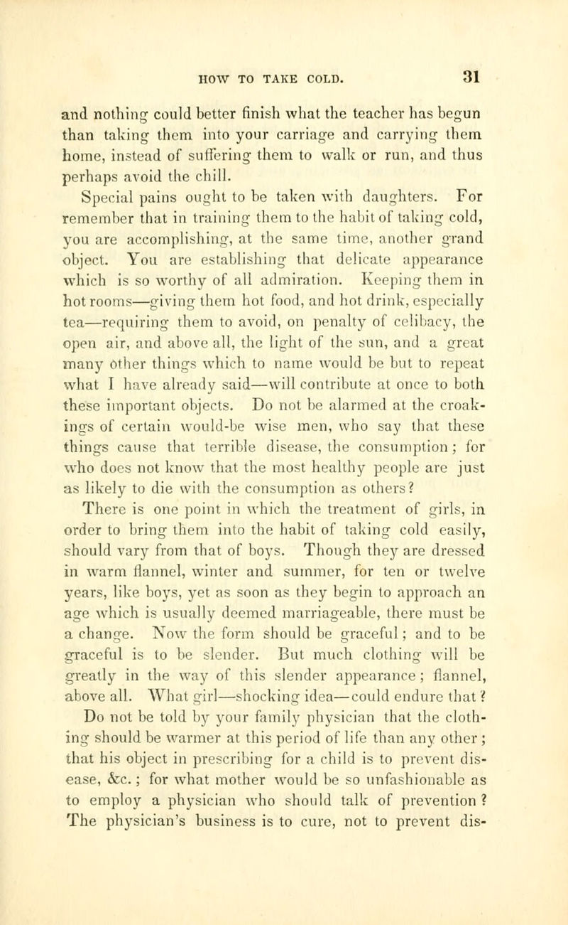 and nothing could better finish what the teacher has begun than taking them into your carriage and carrying them home, instead of suffering them to walk or run, and thus perhaps avoid the chill. Special pains ought to be taken with daughters. For remember that in training them to the habit of taking cold, you are accomplishing, at the same time, another grand object. You are establishing that delicate appearance which is so worthy of all admiration. Keeping them in hot rooms—giving them hot food, and hot drink, especially tea—requiring them to avoid, on penalty of celibacy, the open air, and above all, the light of the sun, and a great many Other things which to name would be but to repeat what I have already said—will contribute at once to both these important objects. Do not be alarmed at the croak- ings of certain would-be wise men, who say that these things cause that terrible disease, the consumption; for who does not know that the most healthy people are just as likely to die with the consumption as others? There is one point in which the treatment of girls, in order to bring them into the habit of taking cold easily, should vary from that of boys. Though they are dressed in warm flannel, winter and summer, for ten or twelve years, like boys, yet as soon as they begin to approach an age which is usually deemed marriageable, there must be a change. Now the form should be graceful; and to be graceful is to be slender. But much clothing will be greatly in the way of this slender appearance ; flannel, above all. What girl—shocking idea—could endure that ? Do not be told by your family physician that the cloth- ing should be warmer at this period of life than any other ; that his object in prescribing for a child is to prevent dis- ease, &c.; for what mother would be so unfashionable as to employ a physician who should talk of prevention ? The physician's business is to cure, not to prevent dis-