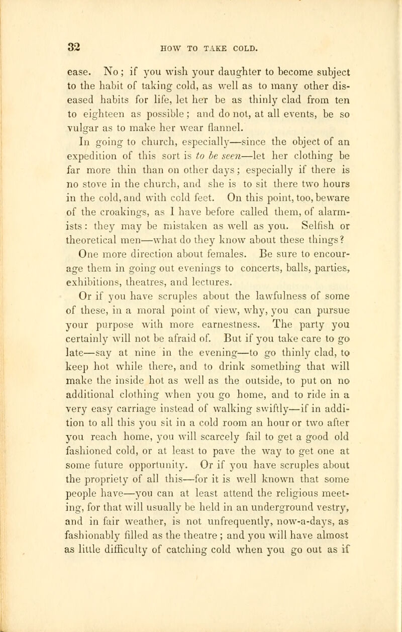 ease. No ; if you wish your daughter to become subject to the habit of taking cold, as well as to many other dis- eased habits for life, let her be as thinly clad from ten to eighteen as possible ; and do not, at all events, be so vulgar as to make her wear flannel. In going to church, especially—since the object of an expedition of this sort is to be seen—let her clothing be far more thin than on other days; especially if there is no stove in the church, and she is to sit there two hours in the cold, and with cold feet. On this point, too, beware of the croakings, as I have before called them, of alarm- ists : they may be mistaken as well as you. Selfish or theoretical men—what do they know about these things? One more direction about females. Be sure to encour- age them in going out evenings to concerts, balls, parties, exhibitions, theatres, and lectures. Or if you have scruples about the lawfulness of some of these, in a moral point of view, why, you can pursue your purpose with more earnestness. The party you certainly will not be afraid of. But if you take care to go late—say at nine in the evening—to go thinly clad, to keep hot while there, and to drink something that will make the inside hot as well as the outside, to put on no additional clothing when you go home, and to ride in a very easy carriage instead of walking swiftly—if in addi- tion to all this you sit in a cold room an hour or two after you reach home, you will scarcely fail to get a good old fashioned cold, or at least to pave the way to get one at some future opportunity. Or if you have scruples about the propriety of all this—for it is well known that some people have—you can at least attend the religious meet- ing, for that will usually be held in an underground vestry, and in fair weather, is not unfrequently, now-a-days, as fashionably filled as the theatre ; and you will have almost as little difficulty of catching cold when you go out as if