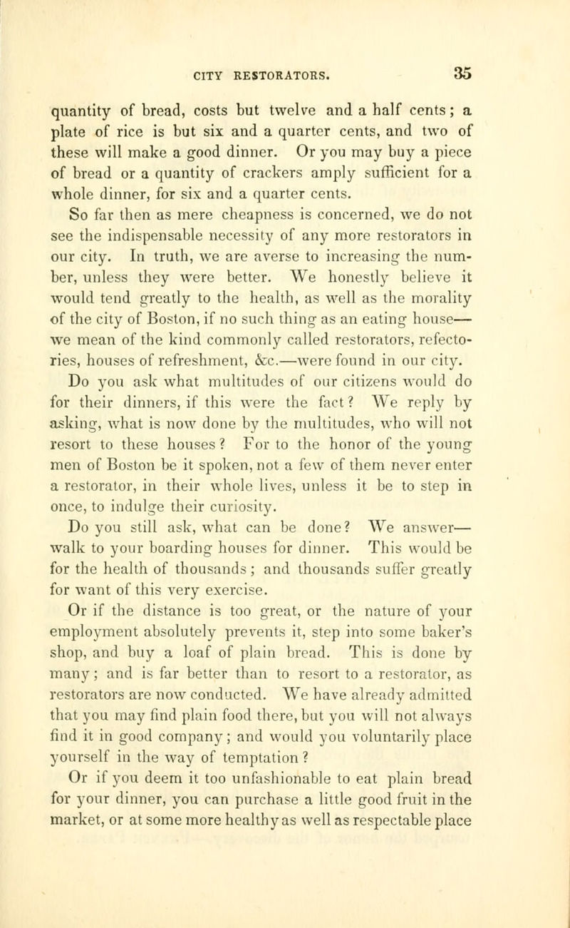 quantity of bread, costs but twelve and a half cents; a plate of rice is but six and a quarter cents, and two of these will make a good dinner. Or you may buy a piece of bread or a quantity of crackers amply sufficient for a whole dinner, for six and a quarter cents. So far then as mere cheapness is concerned, we do not see the indispensable necessity of any more restorators in our city. In truth, we are averse to increasing the num- ber, unless they were better. We honestly believe it would tend greatly to the health, as well as the morality of the city of Boston, if no such thing as an eating house— we mean of the kind commonly called restorators, refecto- ries, houses of refreshment, &c.—were found in our city. Do you ask what multitudes of our citizens would do for their dinners, if this were the fact ? We reply by asking, what is now done by the multitudes, who will not resort to these houses ? For to the honor of the young men of Boston be it spoken, not a few of them never enter a restorator, in their whole lives, unless it be to step in once, to indulge their curiosity. Do you still ask, what can be done? We answer— walk to your boarding houses for dinner. This would be for the health of thousands; and thousands suffer greatly for want of this very exercise. Or if the distance is too great, or the nature of your employment absolutely prevents it, step into some baker's shop, and buy a loaf of plain bread. This is done by many; and is far better than to resort to a restorator, as restorators are now conducted. We have already admitted that you may find plain food there, but you will not always find it in good company; and would you voluntarily place yourself in the way of temptation ? Or if you deem it too unfashionable to eat plain bread for your dinner, you can purchase a little good fruit in the market, or at some more healthy as well as respectable place