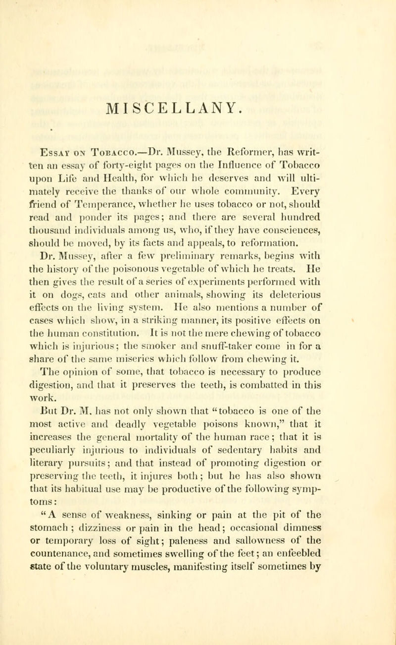 MISCELLANY. Essay on Tobacco.—Dr. Mussey, the Reformer, has writ- ten an essay of forty-eight pages on the Influence of Tobacco upon Life and Health, for which he deserves and will ulti- mately receive the thanks of our whole community. Every friend of Temperance, whether he uses tobacco or not, should read and ponder its pages; and there are several hundred thousand individuals among us, who, if they have consciences, should be moved, by its facts and appeals, to reformation. Dr. Mussey, after a few preliminary remarks, begins with the history of the poisonous vegetable of which he treats. He then gives the result of a series of experiments performed with it on dogs, cats and other animals, showing its deleterious effects on the living system. He also mentions a number of cases which show, in a striking manner, its positive effects on the human constitution. It is not the mere chewing of tobacco which is injurious; the smoker and snuff-taker come in for a share of the same miseries which follow from chewing it. The opinion of some, that tobacco is necessary to produce digestion, and that it preserves the teeth, is combatted in this work. But Dr. M. has not only shown that tobacco is one of the most active and deadly vegetable poisons known, that it increases the general mortality of the human race; that it is peculiarly injurious to individuals of sedentary habits and literary pursuits; and that instead of promoting digestion or preserving the teeth, it injures both; but he has also shown that its habitual use may be productive of the following symp- toms :  A sense of weakness, sinking or pain at the pit of the stomach; dizziness or pain in the head; occasional dimness or temporary loss of sight; paleness and sallowness of the countenance, and sometimes swelling of the feet; an enfeebled state of the voluntary muscles, manifesting itself sometimes by