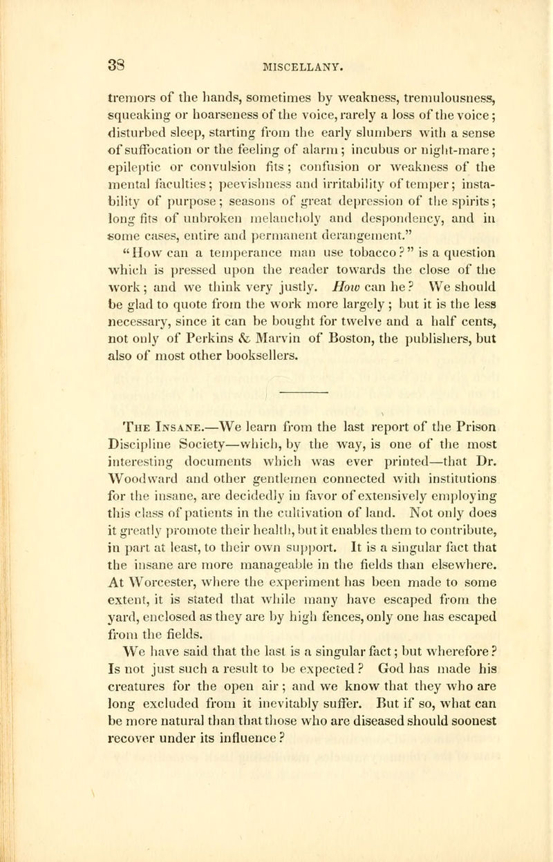 tremors of the bands, sometimes by weakness, tremulousness, squeaking or hoarseness of the voice, rarely a loss of the voice; disturbed sleep, starting from the early slumbers with a sense of suffocation or the feeling of alarm; incubus or night-mare; epileptic or convulsion fits ; confusion or Aveakness of the mental faculties; peevishness and irritability of temper; insta- bility of purpose; seasons of great depression of the spirits; long fits of unbroken melancholy and despondency, and in some cases, entire and permanent derangement. How can a temperance man use tobacco? is a question which is pressed upon the reader towards the close of the work; and we think very justly. How can he ? We should be glad to quote from the work more largely ; but it is the less necessary, since it can be bought for twelve and a half cents, not only of Perkins & Marvin of Boston, the publishers, but also of most other booksellers. The Insane.—We learn from the last report of the Prison Discipline Society—which, by the way, is one of the most interesting documents which was ever printed—that Dr. Woodward and other gentlemen connected with institutions for the insane, are decidedly in favor of extensively employing this class of patients in the cultivation of land. Not only does it greatly promote their health, but it enables them to contribute, in part at least, to their own support. It is a singular fact that the insane are more manageable in the fields than elsewhere. At Worcester, where the experiment has been made to some extent, it is stated that while many have escaped from the yard, enclosed as they are by high fences, only one has escaped from the fields. We have said that the last is a singular fact; but wherefore ? Is not just such a result to be expected? God has made his creatures for the open air; and we know that they who are long excluded from it inevitably suffer. But if so, what can be more natural than that those who are diseased should soonest recover under its influence ?