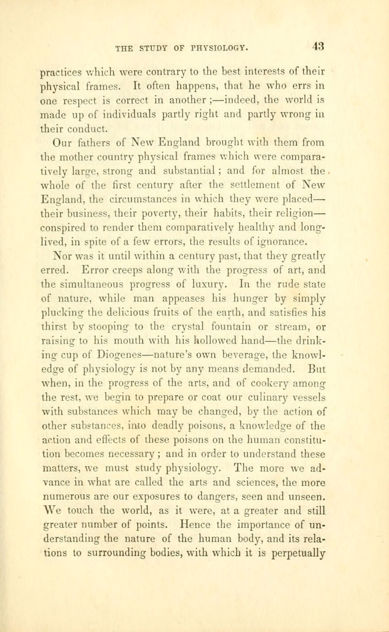 practices which were contrary to the best interests of their physical frames. It often happens, that he who errs in one respect is correct in another ;—indeed, the world is made up of individuals partly right and partly wrong in their conduct. Our fathers of New England brought with them from the mother country physical frames which were compara- tively large, strong and substantial; and for almost the , whole of the first century after the settlement of New England, the circumstances in which they were placed— their business, their poverty, their habits, their religion— conspired to render them comparatively healthy and long- lived, in spite of a few errors, the results of ignorance. Nor was it until within a century past, that they greatly erred. Error creeps along with the progress of art, and the simultaneous progress of luxury. In the rude state of nature, while man appeases his hunger by simply plucking the delicious fruits of the earth, and satisfies his thirst by stooping to the crystal fountain or stream, or raising to his mouth with his hollowed hand—the drink- ing cup of Diogenes—nature's own beverage, the knowl- edge of physiology is not by any means demanded. But when, in the progress of the arts, and of cookery among the rest, we begin to prepare or coat our culinary vessels with substances which may be changed, by the action of other substances, into deadly poisons, a knowledge of the action and effects of these poisons on the human constitu- tion becomes necessary; and in order to understand these matters, we must study physiology. The more we ad- vance in what are called the arts and sciences, the more numerous are our exposures to dangers, seen and unseen. We touch the world, as it were, at a greater and still greater number of points. Hence the importance of un- derstanding the nature of the human body, and its rela- tions to surrounding bodies, with which it is perpetually