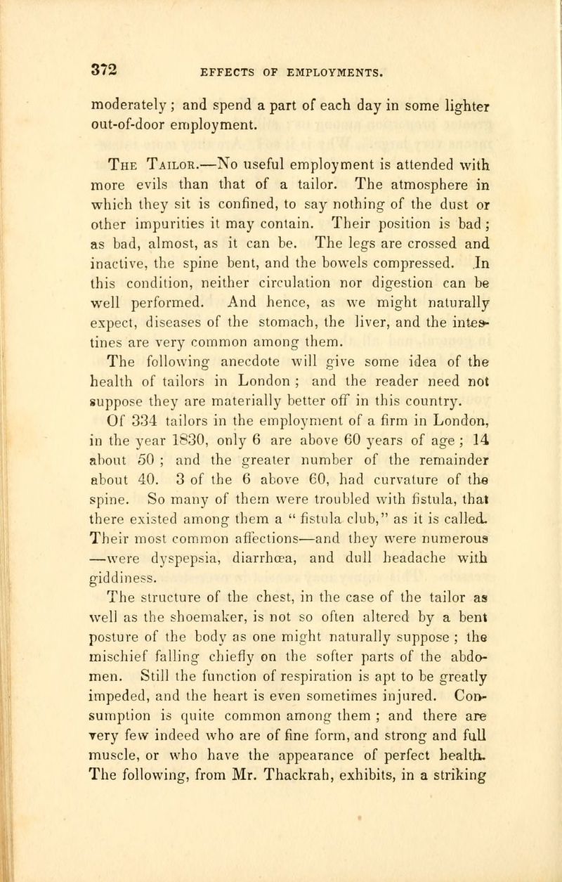 moderately ; and spend a part of each day in some lighter out-of-door employment. The Tailor.—No useful employment is attended with more evils than that of a tailor. The atmosphere in which they sit is confined, to say nothing of the dust or other impurities it may contain. Their position is bad ; as bad, almost, as it can be. The legs are crossed and inactive, the spine bent, and the bowels compressed. In this condition, neither circulation nor digestion can be well performed. And hence, as we might naturally expect, diseases of the stomach, the liver, and the intes- tines are very common among them. The following anecdote will give some idea of the health of tailors in London ; and the reader need not suppose they are materially better off in this country. Of 334 tailors in the employment of a firm in London, in the year 1830, only 6 are above 60 years of age ; 14 about 50 ; and the greater number of the remainder about 40. 3 of the 6 above 60, had curvature of the spine. So many of them were troubled with fistula, that there existed among them a  fistula club, as it is called. Their most common affections—and they were numerous —were dyspepsia, diarrhcea, and dull headache with giddiness. The structure of the chest, in the case of the tailor as well as the shoemaker, is not so often altered by a bent posture of the body as one might naturally suppose ; the mischief falling chiefly on the softer parts of the abdo- men. Still the function of respiration is apt to be greatly impeded, and the heart is even sometimes injured. Con- sumption is quite common among them ; and there are very few indeed who are of fine form, and strong and full muscle, or who have the appearance of perfect health. The following, from Mr. Thackrah, exhibits, in a striking