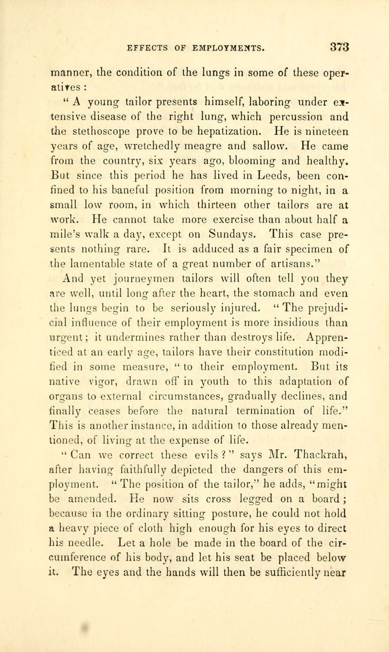 manner, the condition of the lungs in some of these oper- atires : A young tailor presents himself, laboring under ex- tensive disease of the right lung, which percussion and the stethoscope prove to be hepatization. He is nineteen years of age, wretchedly meagre and sallow. He came from the country, six years ago, blooming and healthy. But since this period he has lived in Leeds, been con- fined to his baneful position from morning to night, in a small low room, in which thirteen other tailors are at work. He cannot take more exercise than about half a mile's walk a day, except on Sundays. This case pre- sents nothing rare. It is adduced as a fair specimen of the lamentable state of a great number of artisans. And yet journeymen tailors will often tell you they are well, until long after the heart, the stomach and even the lungs begin to be seriously injured. The prejudi- cial influence of their employment is more insidious than urgent; it undermines rather than destroys life. Appren- ticed at an early age, tailors have their constitution modi- fied in some measure, to their employment. But its native vigor, drawn off in youth to this adaptation of organs to external circumstances, gradually declines, and finally ceases before the natural termination of life. This is another instance, in addition to those already men- tioned, of living at the expense of life. Can we correct these evils ? says Mr. Thackrah, after having faithfully depicted the dangers of this em- ployment. The position of the tailor, he adds, might be amended. He now sits cross legged on a board; because in the ordinary sitting posture, he could not hold a heavy piece of cloth high enough for his eyes to direct his needle. Let a hole be made in the board of the cir- cumference of his body, and let his seat be placed below it. The eyes and the hands will then be sufficiently near