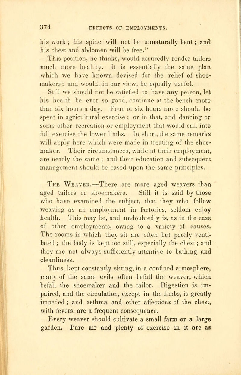 his work ; his spine will not be unnaturally bent; and his chest and abdomen will be free. This position, he thinks, would assuredly render tailor3 much more healthy. It is essentially the same plan which we have known devised for the relief of shoe- makers; and would, in our view, be equally useful. Still we should not be satisfied to have any person, let his health be ever so good, continue at the bench more than six hours a day. Four or six hours more should be spent in agricultural exercise ; or in that, and dancing or some other recreation or employment that would call into full exercise the lower limbs. In short, the same remarks will apply here which were made in treating of the shoe- maker. Their circumstances, while at their employment, are nearly the same ; and their education and subsequent management should be based upon the same principles. The Weaver.—There are more aged weavers than aged tailors or shoemakers. Still it is said by those who have examined the subject, that they who follow weaving as an employment in factories, seldom enjoy health. This may be, and undoubtedly is, as in the case of other employments, owing to a variety of causes. The rooms in which they sit are often but poorly venti- lated; the body is kept too still, especially the chest; and they are not always sufficiently attentive to bathing and cleanliness. Thus, kept constantly sitting, in a confined atmosphere, many of the same evils often befall the weaver, which befall the shoemaker and the tailor. Digestion is im- paired, and the circulation, except in the limbs, is greatly impeded ; and asthma and other affections of the chest, with fevers, are a frequent consequence. Every weaver should cultivate a small farm or a large garden. Pure air and plenty of exercise in it are as