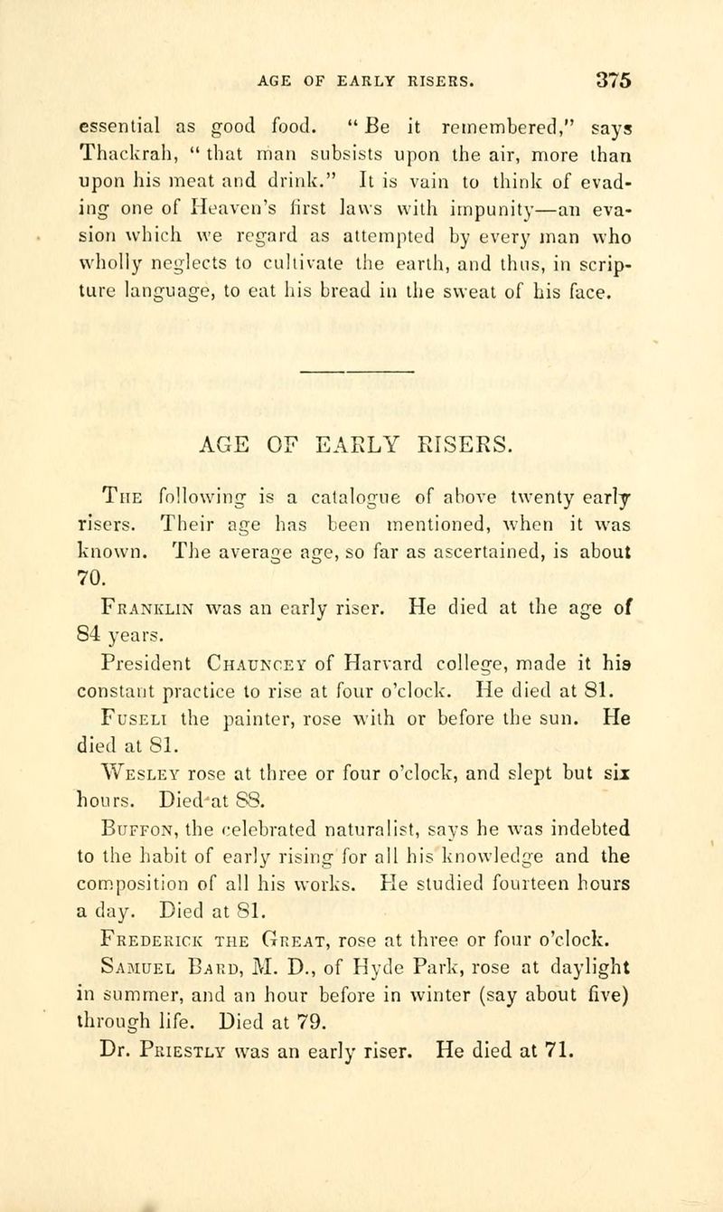 essential as good food. Be it remembered, says Thackrah, that man subsists upon the air, more than upon his meat and drink. It is vain to think of evad- ing one of Heaven's first laws with impunity—an eva- sion which we regard as attempted by every man who wholly neglects to cultivate the earth, and thus, in scrip- ture language, to eat his bread in the sweat of his face. AGE OF EARLY RISERS. The following is a catalogue of above twenty early risers. Their age has been mentioned, when it was known. The average age, so far as ascertained, is about 70. Franklin was an early riser. He died at the age of 84 years. President Chauncey of Harvard college, made it his constant practice to rise at four o'clock. He died at 81. Fuseli the painter, rose with or before the sun. He died at SI. Wesley rose at three or four o'clock, and slept but six hours. DiedJat S8. Buffon, the celebrated naturalist, says he was indebted to the habit of early rising for all his knowledge and the composition of all his works. He studied fourteen hours a day. Died at 81. Frederick the Great, rose at three or four o'clock. Samuel Bard, M. D., of Hyde Park, rose at daylight in summer, and an hour before in winter (say about five) through life. Died at 79. Dr. Priestly was an early riser. He died at 71.