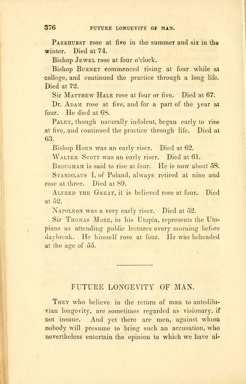 Parkhurst rose at fire in the summer and six in the winter. Died at 74. Bishop Jewel rose at four o'clock. Bishop Burnet commenced rising at four while at college, and continued the practice through a long life. Died at 72. Sir Matthew Hale rose at four or five. Died at 67. Dr. Adam rose at five, and for a part of the year at four. He died at 68. Paley, though naturally indolent, began early to rise at five, and continued the practice through life. Died at 63. Bishop Horn was an early riser. Died at 62. Walter Scott was an early riser. Died at 61. Brougham is said to rise at four. He is now about 58. Stanislaus I, of Poland, always retired at nine and rose at three. Died at S9. Alfred the Great, it is believed rose at four. Died at 52. Napoleon was a very early riser. Died at 52. Sir Thomas More, in his Utopia, represents the Uto- pians as attending public lectures every morning before daybreak. He himself rose at four. He was beheaded at the aare of 55. FUTURE LONGEVITY OF MAN. They who believe in the return of man to antedilu- vian longevity, are sometimes regarded as visionary, if not insane. And yet there are men, against whom nobody will presume to bring such an accusation, who nevertheless entertain the opinion to which we have al-