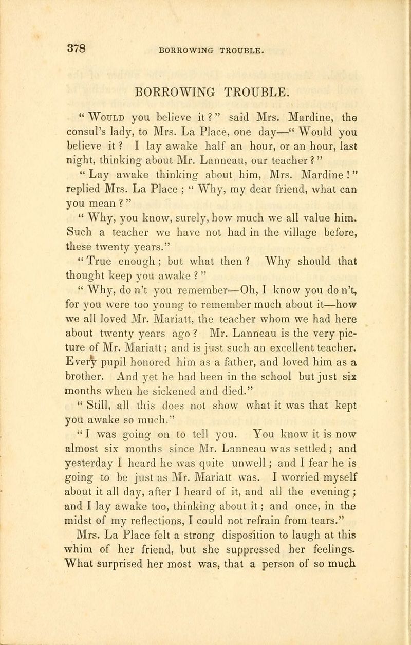 BORROWING TROUBLE.  Would you believe it ? said Mrs. Mardine, the consul's lady, to Mrs. La Place, one day— Would you believe it ? I lay awake half an hour, or an hour, last night, thinking about Mr. Lanneau, our teacher?  Lay awake thinking about him, Mrs. Mardine !  replied Mrs. La Place ;  Why, my dear friend, what can you mean ?   Why, you know, surely, how much we all value him. Such a teacher we have not had in the village before, these twenty years. True enough; but what then? Why should that thought keep you awake ?   Why, do n't you remember—Oh, I know you don't, for you were too young to remember much about it—how we all loved Mr. Mariatt, the teacher whom we had here about twenty years ago ? Mr. Lanneau is the very pic- ture of Mr. Mariatt; and is just such an excellent teacher. Every pupil honored him as a father, and loved him as a brother. And yet he had been in the school but just six months when he sickened and died.  Still, all this does not show what it was that kept you awake so much.  I was going on to tell you. You know it is now almost six months since Mr. Lanneau was settled; and yesterday I heard he was quite unwell; and I fear he is going to be just as Mr. Mariatt was. I worried myself about it all day, after I heard of it, and all the evening; and I lay awake too, thinking about it; and once, in the midst of my reflections, I could not refrain from tears. Mrs. La Place felt a strong disposition to laugh at this whim of her friend, but she suppressed her feelings. What surprised her most was, that a person of so much