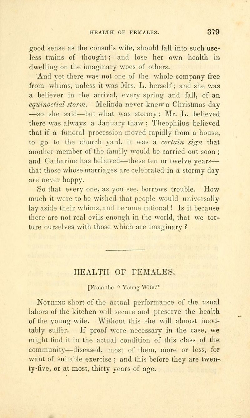good sense as the consul's wife, should fall into such use- less trains of thought; and lose her own health in dwelling on the imaginary woes of others. And yet there was not one of the whole company free from whims, unless it was Mrs. L. herself; and she was a believer in the arrival, every spring and fall, of an equinoctial storm. Melinda never knew a Christmas day —so she said—but what was stormy; Mr. L. believed there was always a January thaw ; Theophilus believed that if a funeral procession moved rapidly from a house, to go to the church yard, it was a certain sign that another member of the family would be carried out soon ; and Catharine has believed—these ten or twelve years— that those whose marriages are celebrated in a stormy day are never happy. So that every one, as you see, borrows trouble. How much it were to be wished that people would universally lay aside their whims, and become rational! Is it because there are not real evils enough in the world, that we tor- ture ourselves with those which are imaginary ? HEALTH OF FEMALES. [From the Young Wife. Nothing short of the actual performance of the usual labors of the kitchen will secure and preserve the health of the young wife. Without this she will almost inevi- tably suffer. If proof were necessary in the case, we might find it in the actual condition of this class of the community—diseased, most of them, more or less, for want of suitable exercise ; and this before they are twen-^ ty-five, or at most, thirty years of age.