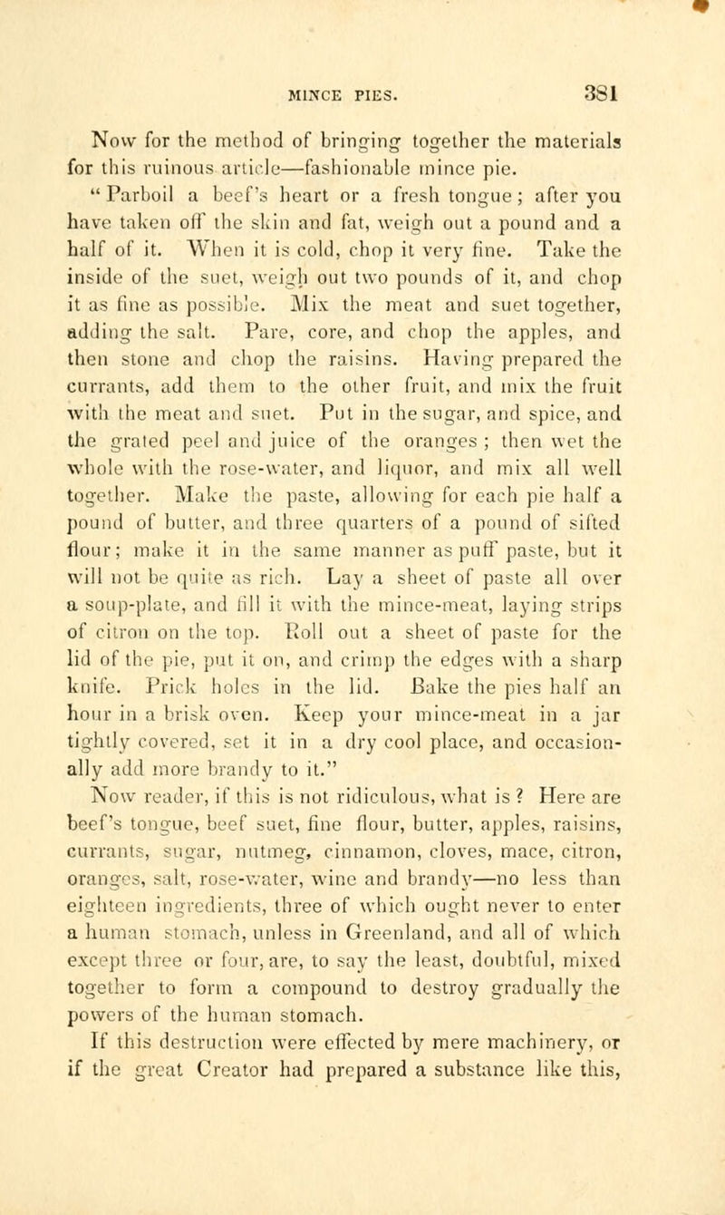 Now for the method of bringing together the materials for this ruinous article—fashionable mince pie. Parboil a beef's heart or a fresh tongue; after you have taken off the skin and fat, weigh out a pound and a half of it. When it is cold, chop it very fine. Take the inside of the suet, weigh out two pounds of it, and chop it as fine as possible. Mix the meat and suet together, adding the salt. Pare, core, and chop the apples, and then stone and chop the raisins. Having prepared the currants, add them to the other fruit, and mix the fruit with the meat and suet. Put in the sugar, and spice, and the grated peel and juice of the oranges ; then wet the whole with the rose-water, and liquor, and mix all well together. Make the paste, allowing for each pie half a pound of butter, and three quarters of a pound of sifted flour; make it in the same manner as puff paste, but it will not be quite as rich. Lay a sheet of paste all over a soup-plate, and rill it with the mince-meat, laying strips of citron on the top. Poll out a sheet of paste for the lid of the pie, put it on, and crimp the edges with a sharp knife. Prick holes in the lid. Bake the pies half an hour in a brisk oven. Keep your mince-meat in a jar tightly covered, set it in a dry cool place, and occasion- ally add more brandy to it. Now reader, if this is not ridiculous, what is ? Here are beef's tongue, beef suet, fine flour, butter, apples, raisins, currants, sugar, nutmeg, cinnamon, cloves, mace, citron, oranges, salt, rose-water, wine and brandy—no less than eighteen ingredients, three of which ought never to enter a human stomach, unless in Greenland, and all of which except three or four, are, to say the least, doubtful, mixed together to form a compound to destroy gradually the powers of the human stomach. If this destruction were effected by mere machinery, or if the great Creator had prepared a substance like this,