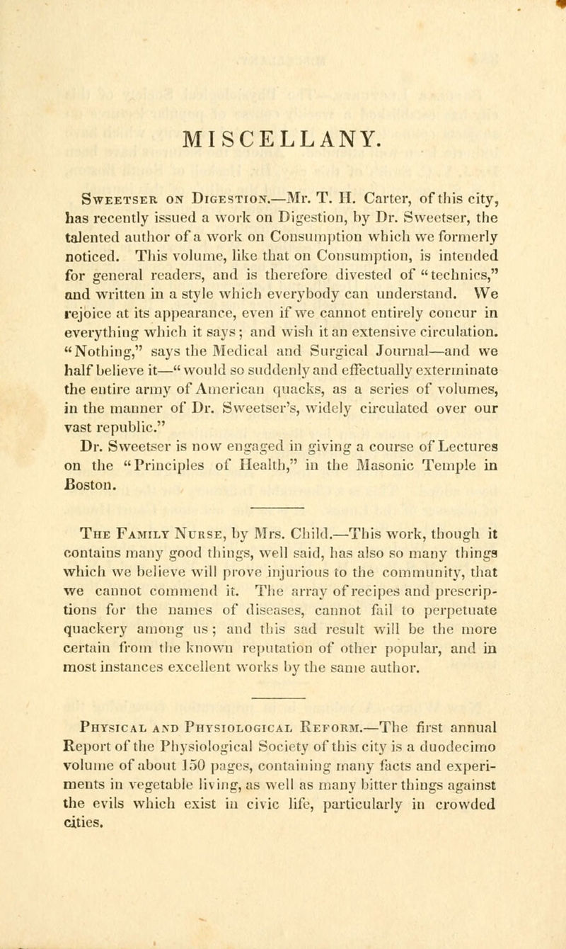 MISCELLANY. Sweetser on Digestion.—Mr. T. H. Carter, of this city, has recently issued a work on Digestion, by Dr. Sweetser, the talented author of a work on Consumption which we formerly noticed. This volume, like that on Consumption, is intended for general readers, and is therefore divested of technics, and written in a style which everybody can understand. We rejoice at its appearance, even if we cannot entirely concur in everything which it says; and wish it an extensive circulation. Nothing, says the Medical and Surgical Journal—and we half believe it— would so suddenly and effectually exterminate the entire army of American quacks, as a series of volumes, in the manner of Dr. Sweetser's, widely circulated over our vast republic. Dr. Sweetser is now engaged in giving a course of Lectures on the Principles of Health, in the Masonic Temple in Boston. The Family Nurse, by Mrs. Child.—This work, though it contains many good things, well said, has also so many things which we believe will prove injurious to the community, that we cannot commend it. The array of recipes and prescrip- tions for the names of diseases, cannot fail to perpetuate quackery among us ; and this sad result will be the more certain from the known reputation of other popular, and in most instances excellent works by the same author. Physical and Physiological Reform.—The first annual Report of the Physiological Society of this city is a duodecimo volume of about 150 pages, containing many facts and experi- ments in vegetable living, as well as many bitter things against the evils which exist in civic life, particularly in crowded cities.