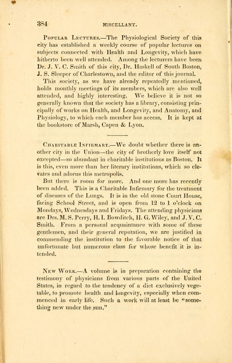 Popular Lectures.—The Physiological Society of this eity lias established a weekly course of popular lectures on subjects connected with Health and Longevity, which have hitherto been well attended. Among the lecturers have been Dr. J. V. C. Smith of this city, Dr. Haskell of South Boston, J. S. Sleeper of Charlestown, and the editor of this journal. This society, as we have already repeatedly mentioned, holds monthly meetings of its members, which arc also well attended, and highly interesting. We believe it is not so generally known that the society has a library, consisting prin- cipally of works on Health, and Longevity, and Anatomy, and Physiology, to which each member has access. It is kept at the bookstore of Marsh, Capen &. Lyon. Charitable Infirmary.—We doubt whether there is an- other city in the Union—the city of brotherly love itself not excepted—so abundant in charitable institutions as Boston. It is this, even more than her literary institutions, which so ele- vates and adorns this metropolis. But there is room for more. And one more has recently been added. This is a Charitable Infirmary for the treatment of diseases of the Lungs. It is in the old stone Court House, facing School Street, and is open from 12 to 1 o'clock on Mondays, Wednesdays and Fridays. The attending physicians are Drs. M. S. Perry, H. I. Bowditch, H. G. Wiley, and J. V. C. Smith. From a personal acquaintance with some of these gentlemen, and their general reputation, we are justified in commending the institution to the favorable notice of that unfortunate but numerous class for whose benefit it is in- tended. New Work.—A volume is in preparation containing the testimony of physicians from various parts of the United States, in regard to the tendency of a diet exclusively vege- table, to promote health and longevity, especially when com- menced in early life. Such a work will at least be some- thing new under the .sun.