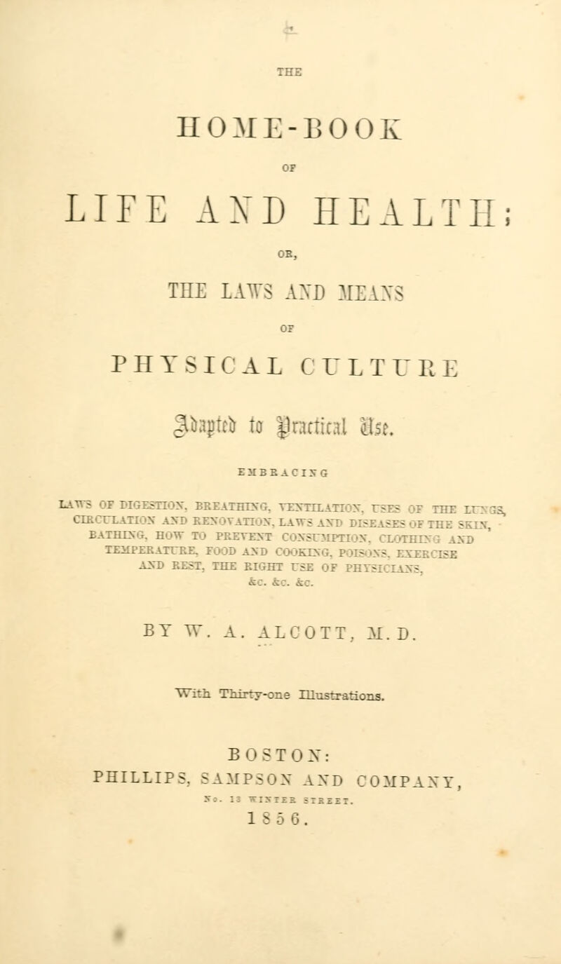 HOME-BOOK OF LIFE AND HEALTH; OB, TnE LAWS AND MEANS OF PHYSICAL C ULTU R E Itajirii to Jracfind il.se. EMBRACING LAWS OF DIGESTION. BREATHING. VE5TOEA1 yg THE El CIRCULATION AND RENOVATION. LAWS AHB DE - > THE SKIN EATHING. BOW TO PRETEXT CONSUMPTION, CLOTHING \ND TIQfPKRATURB, FOOD AND COOKING, POISONS, EXERCISE AND REST, THE RIGHT USE OF PHTStCXAHS, BY W. A . ALCOTT.. A[. D. With TMrty-one Illustrations. BOSTON: PHILLIPS, SAMPSON AND COMPANY, 18 5 6.